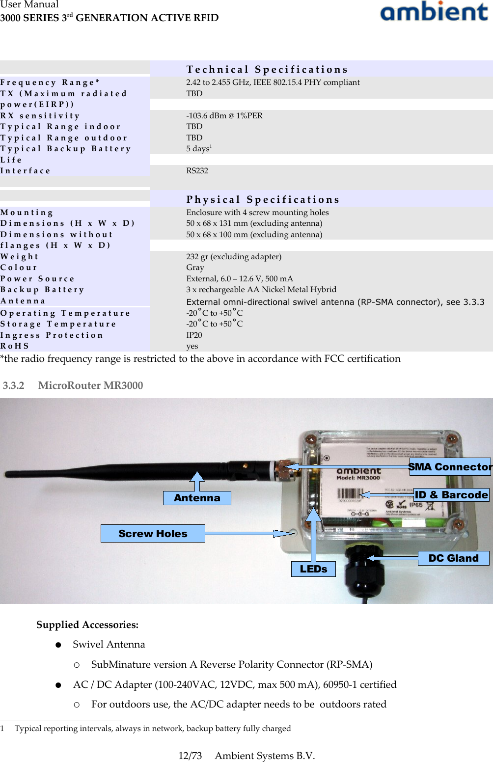 User Manual3000 SERIES 3rd GENERATION ACTIVE RFIDT e c h n i c a l   S p e c i f i c a t i o n sF r e q u e n c y   R a n g e * 2.42 to 2.455 GHz, IEEE 802.15.4 PHY compliantT X   ( M a x i m u m   r a d i a t e d p o w e r ( E I R P ) )TBDR X   s e n s i t i v i t y -103.6 dBm @ 1%PERT y p i c a l   R a n g e   i n d o o r TBDT y p i c a l   R a n g e   o u t d o o r TBDT y p i c a l   B a c k u p   B a t t e r y L i f e5 days1I n t e r f a c e RS232P h y s i c a l   S p e c i f i c a t i o n sM o u n t i n g Enclosure with 4 screw mounting holesD i m e n s i o n s   ( H   x   W   x   D )D i m e n s i o n s   w i t h o u t flanges (H x W x D)50 x 68 x 131 mm (excluding antenna)50 x 68 x 100 mm (excluding antenna)W e i g h t 232 gr (excluding adapter)C o l o u r GrayP o w e r   S o u r c e External, 6.0 – 12.6 V, 500 mAB a c k u p   B a t t e r y 3 x rechargeable AA Nickel Metal HybridA n t e n n a External omni-directional swivel antenna (RP-SMA connector), see 3.3.3O p e r a t i n g   T e m p e r a t u r e -20˚C to +50˚CS t o r a g e   T e m p e r a t u r e -20˚C to +50˚CI n g r e s s   P r o t e c t i o n IP20R o H S yes*the radio frequency range is restricted to the above in accordance with FCC certification 3.3.2  MicroRouter MR3000Supplied Accessories:●Swivel Antenna○SubMinature version A Reverse Polarity Connector (RP-SMA)●AC / DC Adapter (100-240VAC, 12VDC, max 500 mA), 60950-1 certified○For outdoors use, the AC/DC adapter needs to be  outdoors rated1 Typical reporting intervals, always in network, backup battery fully charged12/73 Ambient Systems B.V.SMA ConnectorScrew HolesID &amp; BarcodeDC GlandLEDsAntenna