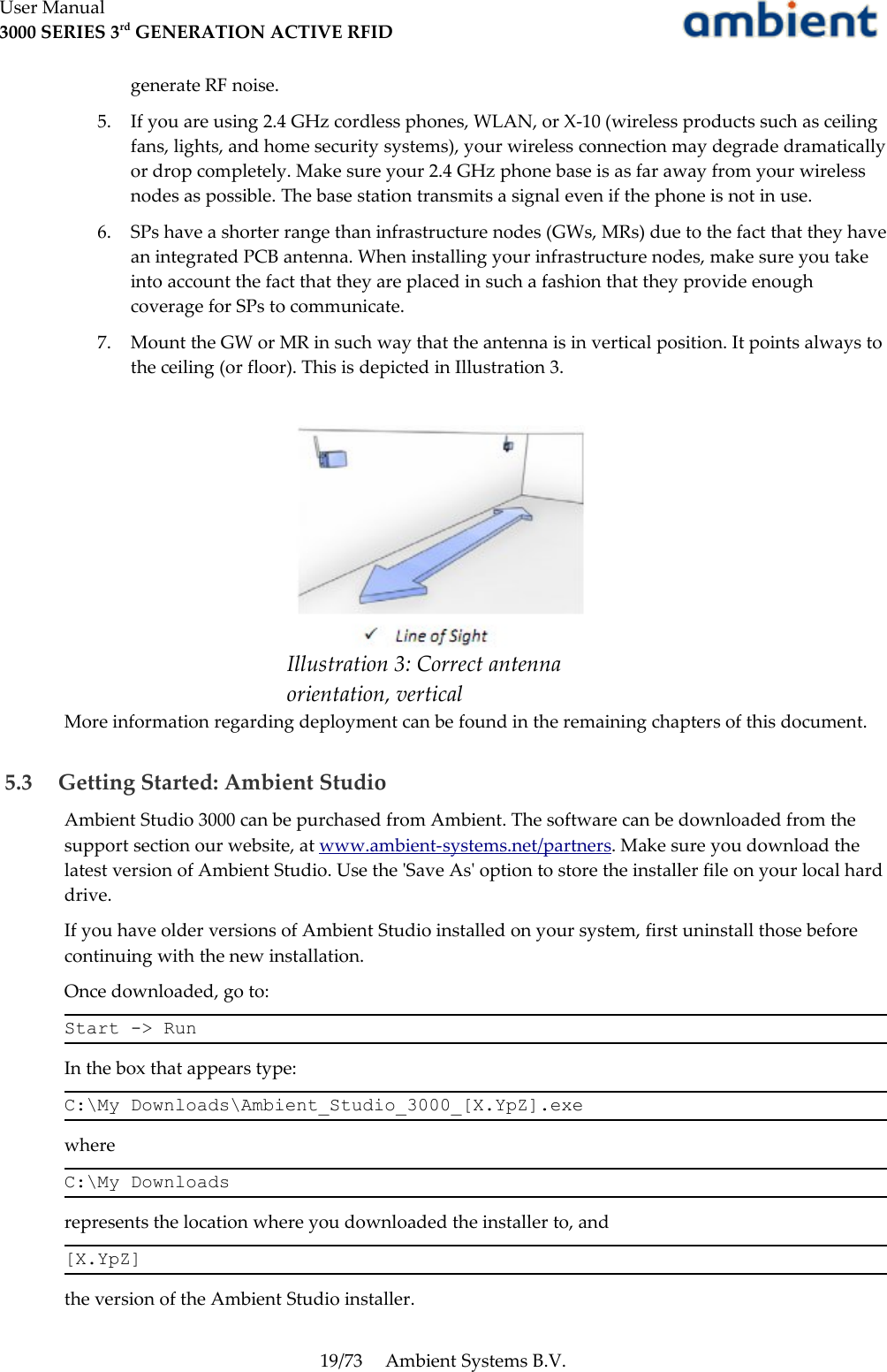 User Manual3000 SERIES 3rd GENERATION ACTIVE RFIDgenerate RF noise.5. If you are using 2.4 GHz cordless phones, WLAN, or X-10 (wireless products such as ceiling fans, lights, and home security systems), your wireless connection may degrade dramatically or drop completely. Make sure your 2.4 GHz phone base is as far away from your wireless nodes as possible. The base station transmits a signal even if the phone is not in use.6. SPs have a shorter range than infrastructure nodes (GWs, MRs) due to the fact that they have an integrated PCB antenna. When installing your infrastructure nodes, make sure you take into account the fact that they are placed in such a fashion that they provide enough coverage for SPs to communicate.7. Mount the GW or MR in such way that the antenna is in vertical position. It points always to the ceiling (or floor). This is depicted in Illustration 3.More information regarding deployment can be found in the remaining chapters of this document. 5.3  Getting Started: Ambient StudioAmbient Studio 3000 can be purchased from Ambient. The software can be downloaded from the support section our website, at www.ambient-systems.net/partners. Make sure you download the latest version of Ambient Studio. Use the &apos;Save As&apos; option to store the installer file on your local hard drive.If you have older versions of Ambient Studio installed on your system, first uninstall those before continuing with the new installation.Once downloaded, go to:Start -&gt; RunIn the box that appears type:C:\My Downloads\Ambient_Studio_3000_[X.YpZ].exewhereC:\My Downloadsrepresents the location where you downloaded the installer to, and[X.YpZ]the version of the Ambient Studio installer.19/73 Ambient Systems B.V.Illustration 3: Correct antenna  orientation, vertical