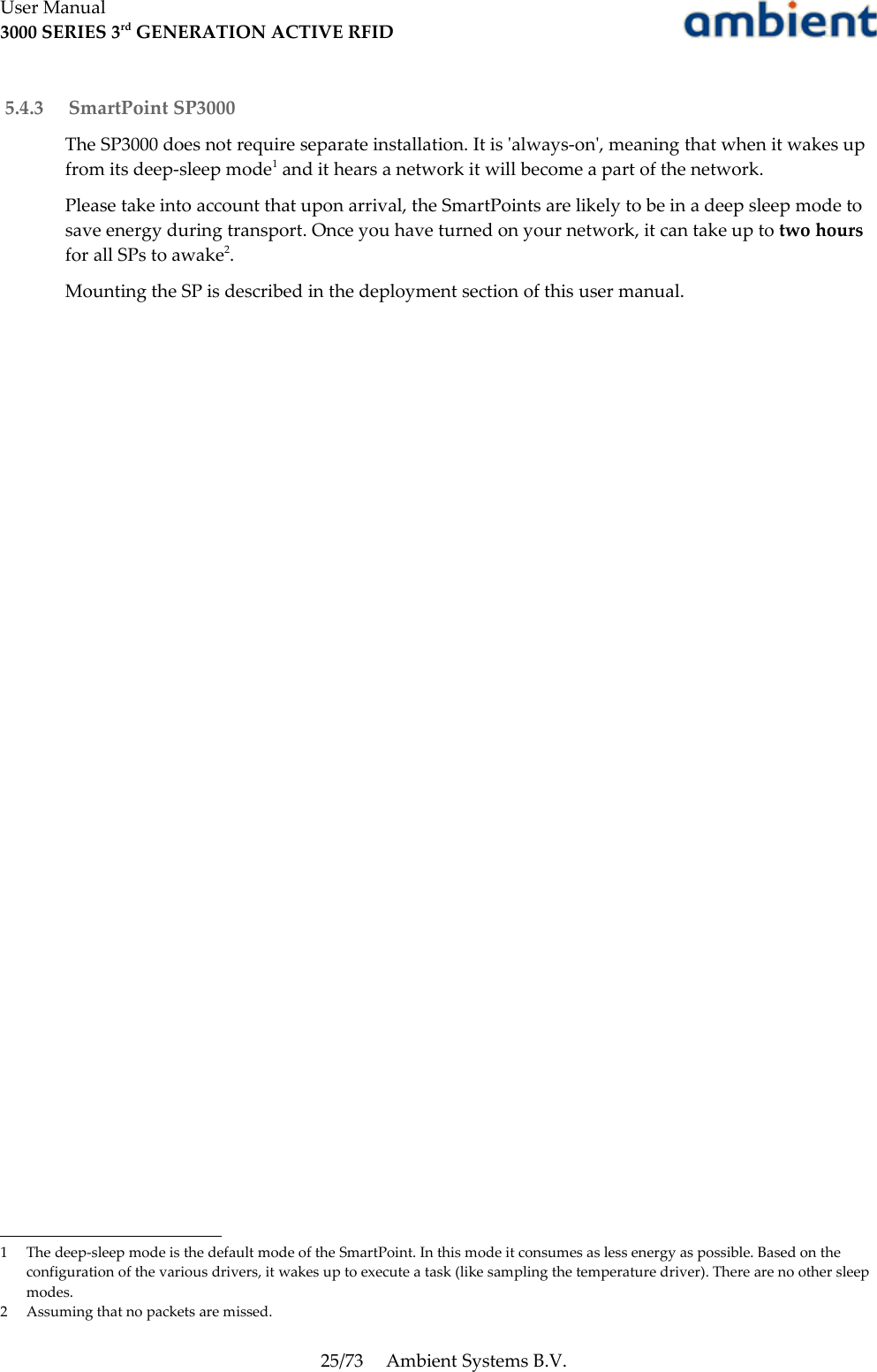 User Manual3000 SERIES 3rd GENERATION ACTIVE RFID 5.4.3  SmartPoint SP3000The SP3000 does not require separate installation. It is &apos;always-on&apos;, meaning that when it wakes up from its deep-sleep mode1 and it hears a network it will become a part of the network.Please take into account that upon arrival, the SmartPoints are likely to be in a deep sleep mode to save energy during transport. Once you have turned on your network, it can take up to two hours for all SPs to awake2.Mounting the SP is described in the deployment section of this user manual.1 The deep-sleep mode is the default mode of the SmartPoint. In this mode it consumes as less energy as possible. Based on the configuration of the various drivers, it wakes up to execute a task (like sampling the temperature driver). There are no other sleep modes.2 Assuming that no packets are missed.25/73 Ambient Systems B.V.