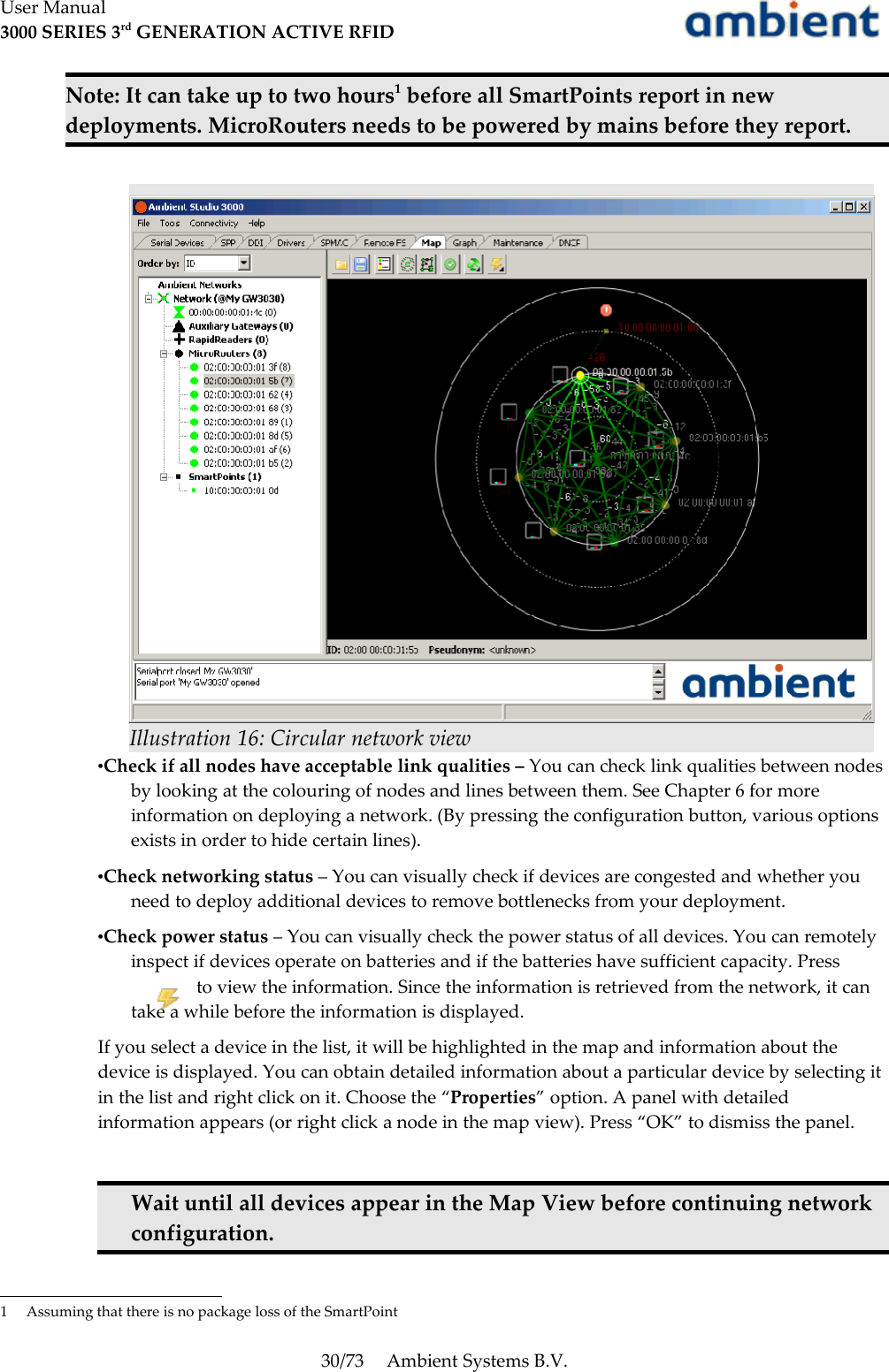 User Manual3000 SERIES 3rd GENERATION ACTIVE RFIDNote: It can take up to two hours1 before all SmartPoints report in new deployments. MicroRouters needs to be powered by mains before they report.•Check if all nodes have acceptable link qualities – You can check link qualities between nodes by looking at the colouring of nodes and lines between them. See Chapter 6 for more information on deploying a network. (By pressing the configuration button, various options exists in order to hide certain lines).•Check networking status – You can visually check if devices are congested and whether you need to deploy additional devices to remove bottlenecks from your deployment.•Check power status – You can visually check the power status of all devices. You can remotely inspect if devices operate on batteries and if the batteries have sufficient capacity. Pressto view the information. Since the information is retrieved from the network, it can take a while before the information is displayed.If you select a device in the list, it will be highlighted in the map and information about the device is displayed. You can obtain detailed information about a particular device by selecting it in the list and right click on it. Choose the “Properties” option. A panel with detailed information appears (or right click a node in the map view). Press “OK” to dismiss the panel.Wait until all devices appear in the Map View before continuing network configuration.1 Assuming that there is no package loss of the SmartPoint30/73 Ambient Systems B.V.Illustration 16: Circular network view