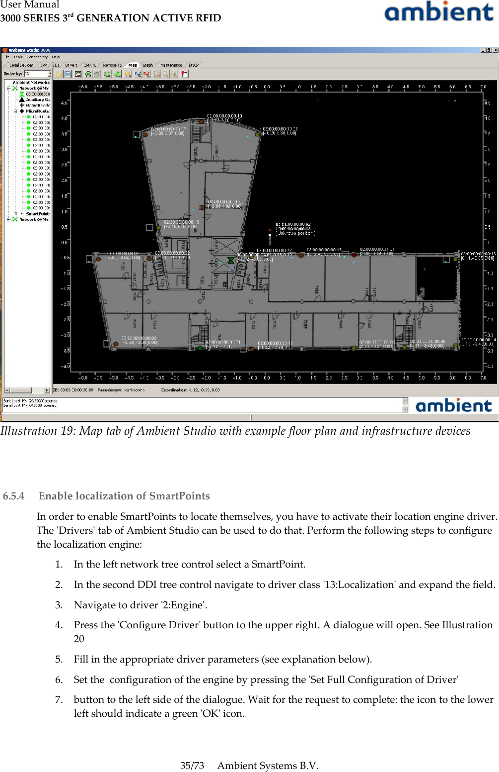 User Manual3000 SERIES 3rd GENERATION ACTIVE RFID 6.5.4  Enable localization of SmartPointsIn order to enable SmartPoints to locate themselves, you have to activate their location engine driver. The &apos;Drivers&apos; tab of Ambient Studio can be used to do that. Perform the following steps to configure the localization engine:1. In the left network tree control select a SmartPoint.2. In the second DDI tree control navigate to driver class &apos;13:Localization&apos; and expand the field.3. Navigate to driver &apos;2:Engine&apos;.4. Press the &apos;Configure Driver&apos; button to the upper right. A dialogue will open. See Illustration205. Fill in the appropriate driver parameters (see explanation below).6. Set the  configuration of the engine by pressing the &apos;Set Full Configuration of Driver&apos;7. button to the left side of the dialogue. Wait for the request to complete: the icon to the lower left should indicate a green &apos;OK&apos; icon.35/73 Ambient Systems B.V.Illustration 19: Map tab of Ambient Studio with example floor plan and infrastructure devices