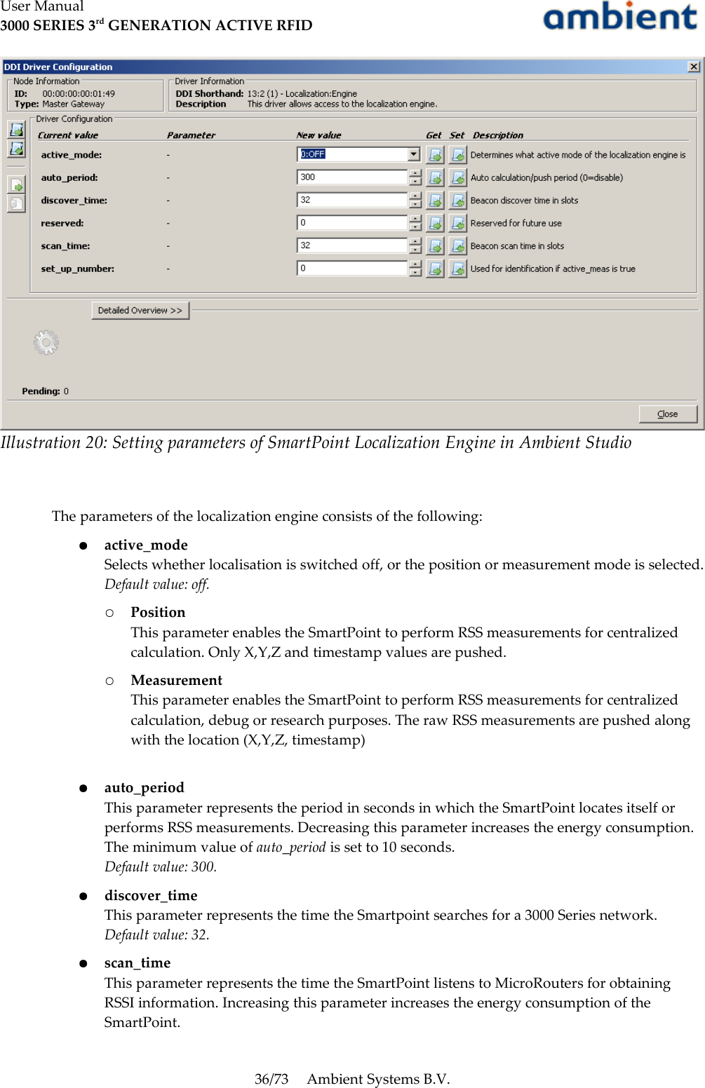 User Manual3000 SERIES 3rd GENERATION ACTIVE RFIDThe parameters of the localization engine consists of the following:●active_modeSelects whether localisation is switched off, or the position or measurement mode is selected.Default value: off.○PositionThis parameter enables the SmartPoint to perform RSS measurements for centralized calculation. Only X,Y,Z and timestamp values are pushed.○MeasurementThis parameter enables the SmartPoint to perform RSS measurements for centralized calculation, debug or research purposes. The raw RSS measurements are pushed along with the location (X,Y,Z, timestamp)●auto_periodThis parameter represents the period in seconds in which the SmartPoint locates itself or performs RSS measurements. Decreasing this parameter increases the energy consumption. The minimum value of auto_period is set to 10 seconds.Default value: 300.●discover_timeThis parameter represents the time the Smartpoint searches for a 3000 Series network.Default value: 32.●scan_timeThis parameter represents the time the SmartPoint listens to MicroRouters for obtaining RSSI information. Increasing this parameter increases the energy consumption of the SmartPoint.36/73 Ambient Systems B.V.Illustration 20: Setting parameters of SmartPoint Localization Engine in Ambient Studio