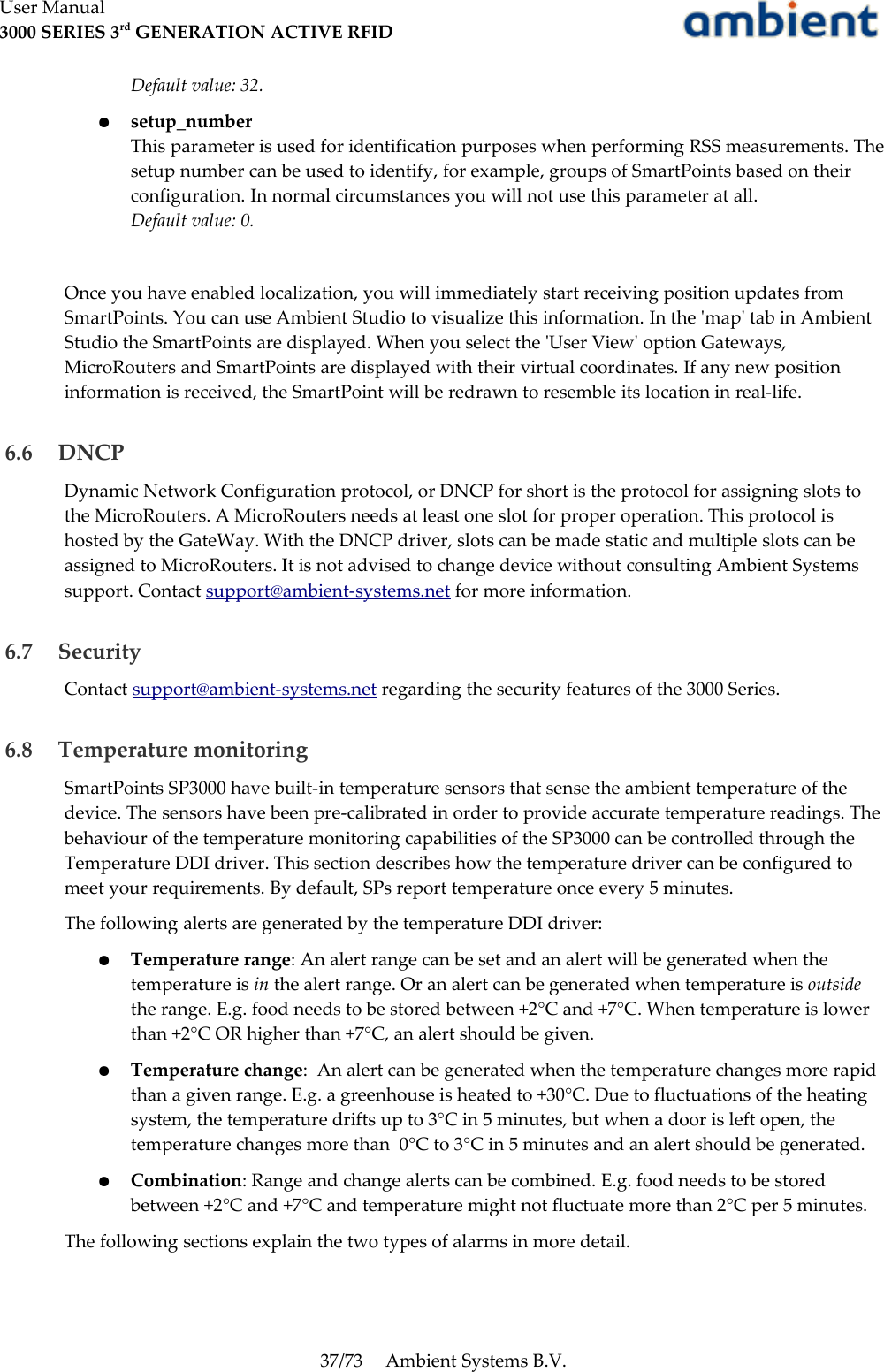 User Manual3000 SERIES 3rd GENERATION ACTIVE RFIDDefault value: 32.●setup_numberThis parameter is used for identification purposes when performing RSS measurements. The setup number can be used to identify, for example, groups of SmartPoints based on their configuration. In normal circumstances you will not use this parameter at all.Default value: 0.Once you have enabled localization, you will immediately start receiving position updates from SmartPoints. You can use Ambient Studio to visualize this information. In the &apos;map&apos; tab in Ambient Studio the SmartPoints are displayed. When you select the &apos;User View&apos; option Gateways, MicroRouters and SmartPoints are displayed with their virtual coordinates. If any new position information is received, the SmartPoint will be redrawn to resemble its location in real-life. 6.6  DNCPDynamic Network Configuration protocol, or DNCP for short is the protocol for assigning slots to the MicroRouters. A MicroRouters needs at least one slot for proper operation. This protocol is hosted by the GateWay. With the DNCP driver, slots can be made static and multiple slots can be assigned to MicroRouters. It is not advised to change device without consulting Ambient Systems support. Contact support@ambient-systems.net for more information. 6.7  SecurityContact support@ambient-systems.net regarding the security features of the 3000 Series. 6.8  Temperature monitoringSmartPoints SP3000 have built-in temperature sensors that sense the ambient temperature of the device. The sensors have been pre-calibrated in order to provide accurate temperature readings. The behaviour of the temperature monitoring capabilities of the SP3000 can be controlled through the Temperature DDI driver. This section describes how the temperature driver can be configured to meet your requirements. By default, SPs report temperature once every 5 minutes.The following alerts are generated by the temperature DDI driver:●Temperature range: An alert range can be set and an alert will be generated when the temperature is in the alert range. Or an alert can be generated when temperature is outside the range. E.g. food needs to be stored between +2°C and +7°C. When temperature is lower than +2°C OR higher than +7°C, an alert should be given.●Temperature change:  An alert can be generated when the temperature changes more rapid than a given range. E.g. a greenhouse is heated to +30°C. Due to fluctuations of the heating system, the temperature drifts up to 3°C in 5 minutes, but when a door is left open, the temperature changes more than  0°C to 3°C in 5 minutes and an alert should be generated.●Combination: Range and change alerts can be combined. E.g. food needs to be stored between +2°C and +7°C and temperature might not fluctuate more than 2°C per 5 minutes.The following sections explain the two types of alarms in more detail.37/73 Ambient Systems B.V.
