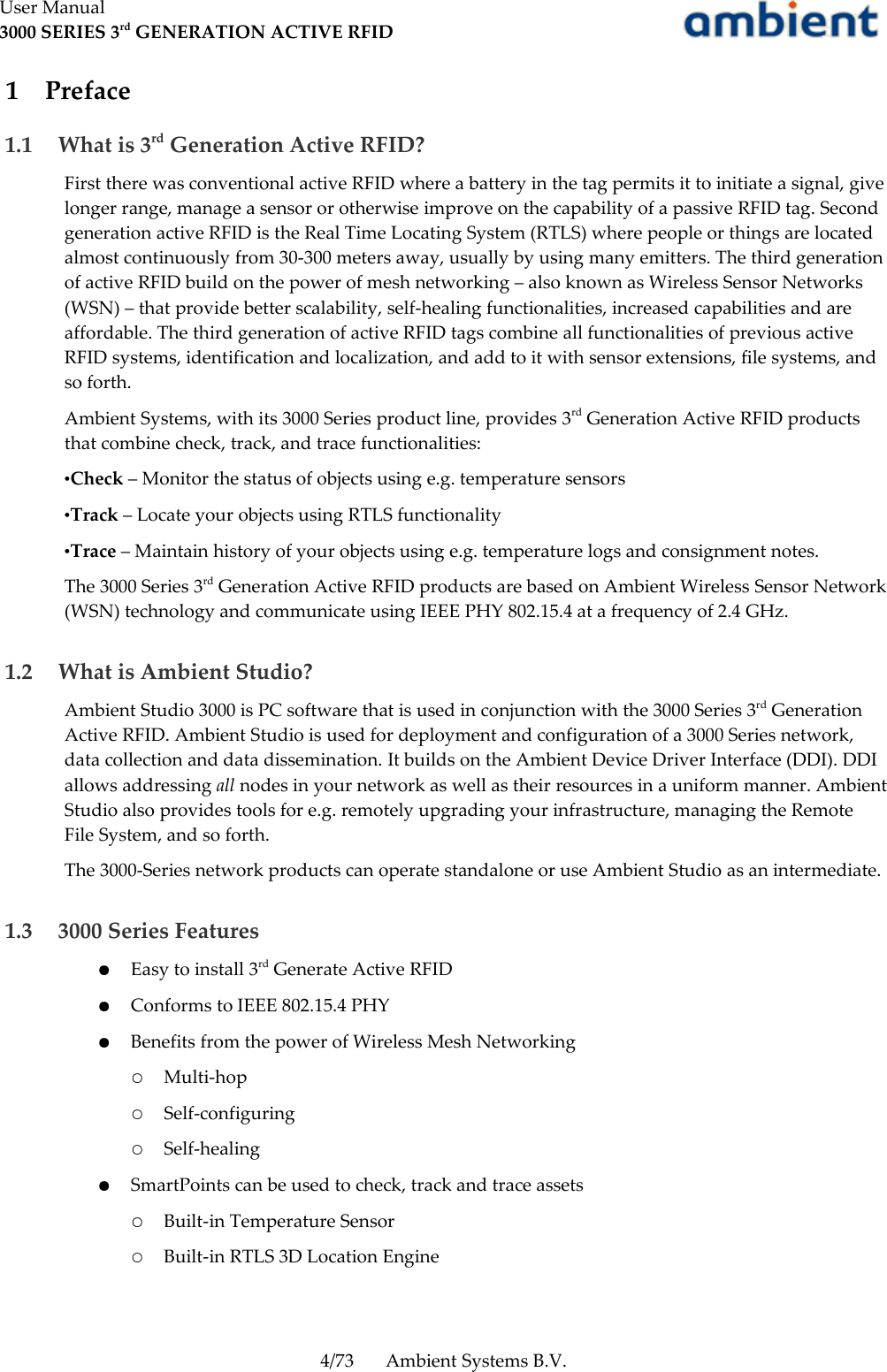 User Manual3000 SERIES 3rd GENERATION ACTIVE RFID 1  Preface 1.1  What is 3rd Generation Active RFID?First there was conventional active RFID where a battery in the tag permits it to initiate a signal, give longer range, manage a sensor or otherwise improve on the capability of a passive RFID tag. Second generation active RFID is the Real Time Locating System (RTLS) where people or things are located almost continuously from 30-300 meters away, usually by using many emitters. The third generation of active RFID build on the power of mesh networking – also known as Wireless Sensor Networks (WSN) – that provide better scalability, self-healing functionalities, increased capabilities and are affordable. The third generation of active RFID tags combine all functionalities of previous active RFID systems, identification and localization, and add to it with sensor extensions, file systems, and so forth.Ambient Systems, with its 3000 Series product line, provides 3rd Generation Active RFID products that combine check, track, and trace functionalities:•Check – Monitor the status of objects using e.g. temperature sensors•Track – Locate your objects using RTLS functionality•Trace – Maintain history of your objects using e.g. temperature logs and consignment notes.The 3000 Series 3rd Generation Active RFID products are based on Ambient Wireless Sensor Network (WSN) technology and communicate using IEEE PHY 802.15.4 at a frequency of 2.4 GHz. 1.2  What is Ambient Studio?Ambient Studio 3000 is PC software that is used in conjunction with the 3000 Series 3rd Generation Active RFID. Ambient Studio is used for deployment and configuration of a 3000 Series network, data collection and data dissemination. It builds on the Ambient Device Driver Interface (DDI). DDI allows addressing all nodes in your network as well as their resources in a uniform manner. Ambient Studio also provides tools for e.g. remotely upgrading your infrastructure, managing the Remote File System, and so forth. The 3000-Series network products can operate standalone or use Ambient Studio as an intermediate.  1.3  3000 Series Features●Easy to install 3rd Generate Active RFID●Conforms to IEEE 802.15.4 PHY●Benefits from the power of Wireless Mesh Networking○Multi-hop○Self-configuring○Self-healing●SmartPoints can be used to check, track and trace assets○Built-in Temperature Sensor○Built-in RTLS 3D Location Engine4/73 Ambient Systems B.V.