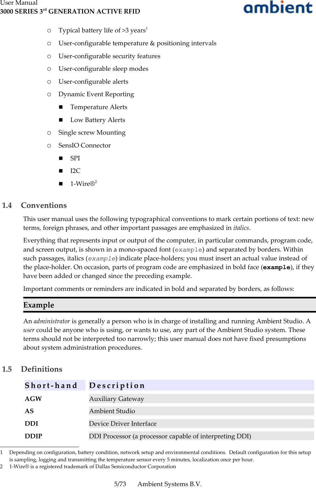 User Manual3000 SERIES 3rd GENERATION ACTIVE RFID○Typical battery life of &gt;3 years1○User-configurable temperature &amp; positioning intervals○User-configurable security features○User-configurable sleep modes○User-configurable alerts○Dynamic Event Reporting■Temperature Alerts■Low Battery Alerts○Single screw Mounting○SensIO Connector■SPI■I2C■1-Wire®2 1.4  ConventionsThis user manual uses the following typographical conventions to mark certain portions of text: new terms, foreign phrases, and other important passages are emphasized in italics.Everything that represents input or output of the computer, in particular commands, program code, and screen output, is shown in a mono-spaced font (example) and separated by borders. Within such passages, italics (example) indicate place-holders; you must insert an actual value instead of the place-holder. On occasion, parts of program code are emphasized in bold face (example), if they have been added or changed since the preceding example.Important comments or reminders are indicated in bold and separated by borders, as follows:ExampleAn administrator is generally a person who is in charge of installing and running Ambient Studio. A user could be anyone who is using, or wants to use, any part of the Ambient Studio system. These terms should not be interpreted too narrowly; this user manual does not have fixed presumptions about system administration procedures.  1.5  DefinitionsS h o r t - h a n d D e s c r i p t i o nAGW Auxiliary GatewayAS Ambient StudioDDI Device Driver InterfaceDDIP DDI Processor (a processor capable of interpreting DDI)1 Depending on configuration, battery condition, network setup and environmental conditions.  Default configuration for this setup is sampling, logging and transmitting the temperature sensor every 5 minutes, localization once per hour.2 1-Wire® is a registered trademark of Dallas Semiconductor Corporation5/73 Ambient Systems B.V.