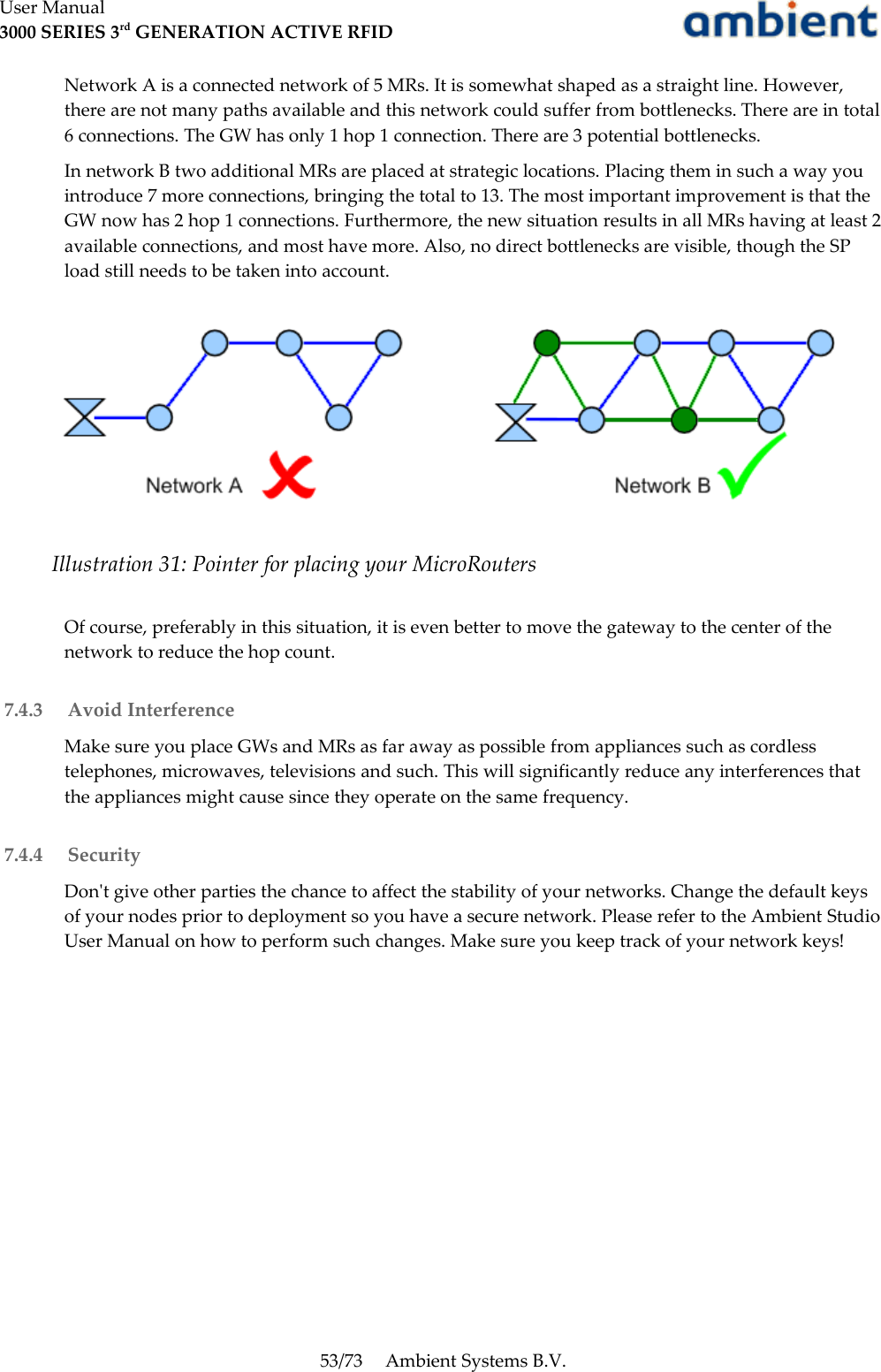 User Manual3000 SERIES 3rd GENERATION ACTIVE RFIDNetwork A is a connected network of 5 MRs. It is somewhat shaped as a straight line. However, there are not many paths available and this network could suffer from bottlenecks. There are in total 6 connections. The GW has only 1 hop 1 connection. There are 3 potential bottlenecks.In network B two additional MRs are placed at strategic locations. Placing them in such a way you introduce 7 more connections, bringing the total to 13. The most important improvement is that the GW now has 2 hop 1 connections. Furthermore, the new situation results in all MRs having at least 2 available connections, and most have more. Also, no direct bottlenecks are visible, though the SP load still needs to be taken into account.Of course, preferably in this situation, it is even better to move the gateway to the center of the network to reduce the hop count. 7.4.3  Avoid InterferenceMake sure you place GWs and MRs as far away as possible from appliances such as cordless telephones, microwaves, televisions and such. This will significantly reduce any interferences that the appliances might cause since they operate on the same frequency. 7.4.4  SecurityDon&apos;t give other parties the chance to affect the stability of your networks. Change the default keys of your nodes prior to deployment so you have a secure network. Please refer to the Ambient Studio User Manual on how to perform such changes. Make sure you keep track of your network keys!53/73 Ambient Systems B.V.Illustration 31: Pointer for placing your MicroRouters