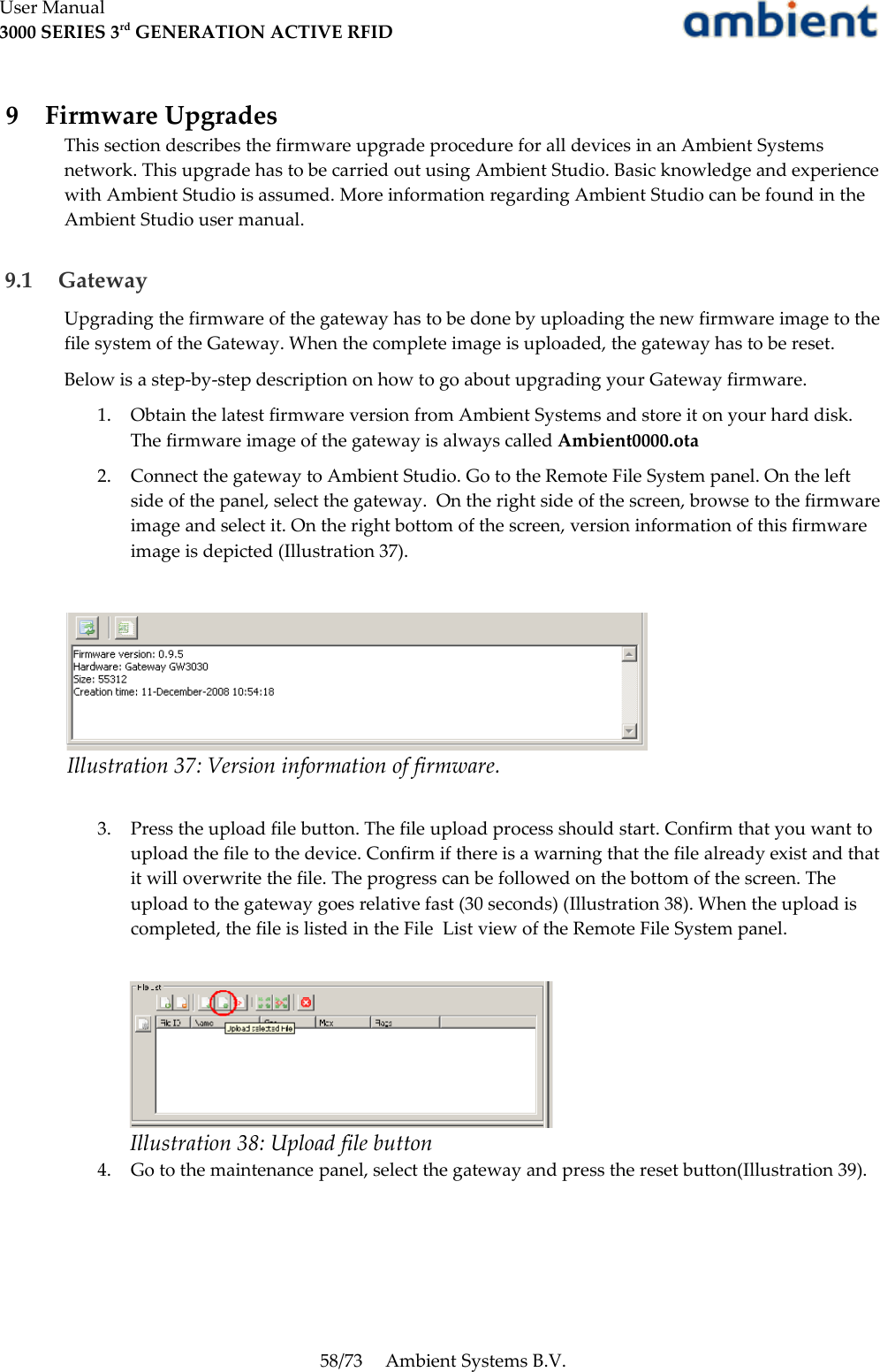 User Manual3000 SERIES 3rd GENERATION ACTIVE RFID 9  Firmware UpgradesThis section describes the firmware upgrade procedure for all devices in an Ambient Systems network. This upgrade has to be carried out using Ambient Studio. Basic knowledge and experience with Ambient Studio is assumed. More information regarding Ambient Studio can be found in the Ambient Studio user manual. 9.1  GatewayUpgrading the firmware of the gateway has to be done by uploading the new firmware image to the file system of the Gateway. When the complete image is uploaded, the gateway has to be reset.Below is a step-by-step description on how to go about upgrading your Gateway firmware.1. Obtain the latest firmware version from Ambient Systems and store it on your hard disk. The firmware image of the gateway is always called Ambient0000.ota2. Connect the gateway to Ambient Studio. Go to the Remote File System panel. On the left side of the panel, select the gateway.  On the right side of the screen, browse to the firmware image and select it. On the right bottom of the screen, version information of this firmware image is depicted (Illustration 37).3. Press the upload file button. The file upload process should start. Confirm that you want to upload the file to the device. Confirm if there is a warning that the file already exist and that it will overwrite the file. The progress can be followed on the bottom of the screen. The upload to the gateway goes relative fast (30 seconds) (Illustration 38). When the upload is completed, the file is listed in the File  List view of the Remote File System panel.4. Go to the maintenance panel, select the gateway and press the reset button(Illustration 39).58/73 Ambient Systems B.V.Illustration 38: Upload file buttonIllustration 37: Version information of firmware.