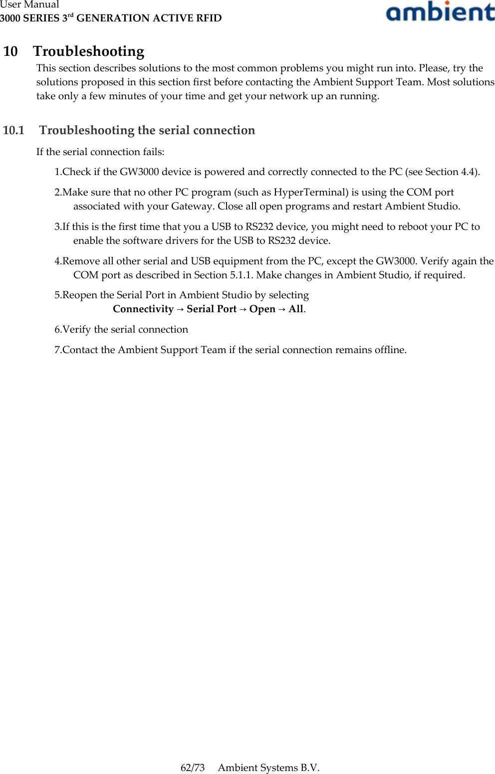 User Manual3000 SERIES 3rd GENERATION ACTIVE RFID 10  TroubleshootingThis section describes solutions to the most common problems you might run into. Please, try the solutions proposed in this section first before contacting the Ambient Support Team. Most solutions take only a few minutes of your time and get your network up an running.  10.1  Troubleshooting the serial connectionIf the serial connection fails:1.Check if the GW3000 device is powered and correctly connected to the PC (see Section 4.4). 2.Make sure that no other PC program (such as HyperTerminal) is using the COM port associated with your Gateway. Close all open programs and restart Ambient Studio. 3.If this is the first time that you a USB to RS232 device, you might need to reboot your PC to enable the software drivers for the USB to RS232 device.4.Remove all other serial and USB equipment from the PC, except the GW3000. Verify again the COM port as described in Section 5.1.1. Make changes in Ambient Studio, if required. 5.Reopen the Serial Port in Ambient Studio by selecting  Connectivity   Serial Port   Open   All→ → → .6.Verify the serial connection7.Contact the Ambient Support Team if the serial connection remains offline.62/73 Ambient Systems B.V.