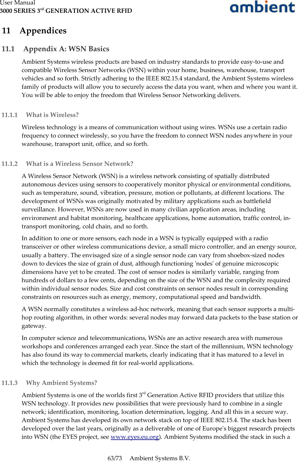 User Manual3000 SERIES 3rd GENERATION ACTIVE RFID 11  Appendices 11.1  Appendix A: WSN BasicsAmbient Systems wireless products are based on industry standards to provide easy-to-use and compatible Wireless Sensor Networks (WSN) within your home, business, warehouse, transport vehicles and so forth. Strictly adhering to the IEEE 802.15.4 standard, the Ambient Systems wireless family of products will allow you to securely access the data you want, when and where you want it. You will be able to enjoy the freedom that Wireless Sensor Networking delivers. 11.1.1  What is Wireless?Wireless technology is a means of communication without using wires. WSNs use a certain radio frequency to connect wirelessly, so you have the freedom to connect WSN nodes anywhere in your warehouse, transport unit, office, and so forth. 11.1.2  What is a Wireless Sensor Network?A Wireless Sensor Network (WSN) is a wireless network consisting of spatially distributed autonomous devices using sensors to cooperatively monitor physical or environmental conditions, such as temperature, sound, vibration, pressure, motion or pollutants, at different locations. The development of WSNs was originally motivated by military applications such as battlefield surveillance. However, WSNs are now used in many civilian application areas, including environment and habitat monitoring, healthcare applications, home automation, traffic control, in-transport monitoring, cold chain, and so forth.In addition to one or more sensors, each node in a WSN is typically equipped with a radio transceiver or other wireless communications device, a small micro controller, and an energy source, usually a battery. The envisaged size of a single sensor node can vary from shoebox-sized nodes down to devices the size of grain of dust, although functioning &apos;nodes&apos; of genuine microscopic dimensions have yet to be created. The cost of sensor nodes is similarly variable, ranging from hundreds of dollars to a few cents, depending on the size of the WSN and the complexity required within individual sensor nodes. Size and cost constraints on sensor nodes result in corresponding constraints on resources such as energy, memory, computational speed and bandwidth.A WSN normally constitutes a wireless ad-hoc network, meaning that each sensor supports a multi-hop routing algorithm, in other words: several nodes may forward data packets to the base station or gateway.In computer science and telecommunications, WSNs are an active research area with numerous workshops and conferences arranged each year. Since the start of the millennium, WSN technology has also found its way to commercial markets, clearly indicating that it has matured to a level in which the technology is deemed fit for real-world applications. 11.1.3  Why Ambient Systems?Ambient Systems is one of the worlds first 3rd Generation Active RFID providers that utilize this WSN technology. It provides new possibilities that were previously hard to combine in a single network; identification, monitoring, location determination, logging. And all this in a secure way. Ambient Systems has developed its own network stack on top of IEEE 802.15.4. The stack has been developed over the last years, originally as a deliverable of one of Europe&apos;s biggest research projects into WSN (the EYES project, see www.eyes.eu.org). Ambient Systems modified the stack in such a 63/73 Ambient Systems B.V.