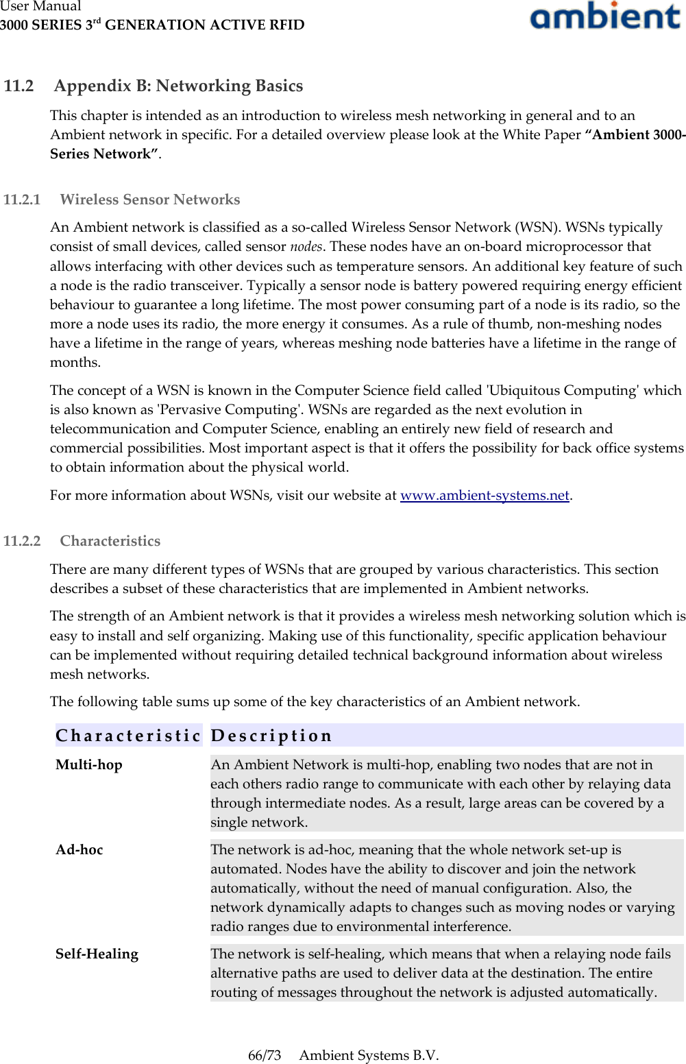 User Manual3000 SERIES 3rd GENERATION ACTIVE RFID 11.2  Appendix B: Networking BasicsThis chapter is intended as an introduction to wireless mesh networking in general and to an Ambient network in specific. For a detailed overview please look at the White Paper “Ambient 3000-Series Network”. 11.2.1  Wireless Sensor NetworksAn Ambient network is classified as a so-called Wireless Sensor Network (WSN). WSNs typically consist of small devices, called sensor nodes. These nodes have an on-board microprocessor that allows interfacing with other devices such as temperature sensors. An additional key feature of such a node is the radio transceiver. Typically a sensor node is battery powered requiring energy efficient behaviour to guarantee a long lifetime. The most power consuming part of a node is its radio, so the more a node uses its radio, the more energy it consumes. As a rule of thumb, non-meshing nodes have a lifetime in the range of years, whereas meshing node batteries have a lifetime in the range of months.The concept of a WSN is known in the Computer Science field called &apos;Ubiquitous Computing&apos; which is also known as &apos;Pervasive Computing&apos;. WSNs are regarded as the next evolution in telecommunication and Computer Science, enabling an entirely new field of research and commercial possibilities. Most important aspect is that it offers the possibility for back office systems to obtain information about the physical world.For more information about WSNs, visit our website at www.ambient-systems.net. 11.2.2  CharacteristicsThere are many different types of WSNs that are grouped by various characteristics. This section describes a subset of these characteristics that are implemented in Ambient networks.The strength of an Ambient network is that it provides a wireless mesh networking solution which is easy to install and self organizing. Making use of this functionality, specific application behaviour can be implemented without requiring detailed technical background information about wireless mesh networks.The following table sums up some of the key characteristics of an Ambient network.C h a r a c t e r i s t i c D e s c r i p t i o nMulti-hop An Ambient Network is multi-hop, enabling two nodes that are not in each others radio range to communicate with each other by relaying data through intermediate nodes. As a result, large areas can be covered by a single network.Ad-hoc The network is ad-hoc, meaning that the whole network set-up is automated. Nodes have the ability to discover and join the network automatically, without the need of manual configuration. Also, the network dynamically adapts to changes such as moving nodes or varying radio ranges due to environmental interference.Self-Healing The network is self-healing, which means that when a relaying node fails alternative paths are used to deliver data at the destination. The entire routing of messages throughout the network is adjusted automatically.66/73 Ambient Systems B.V.