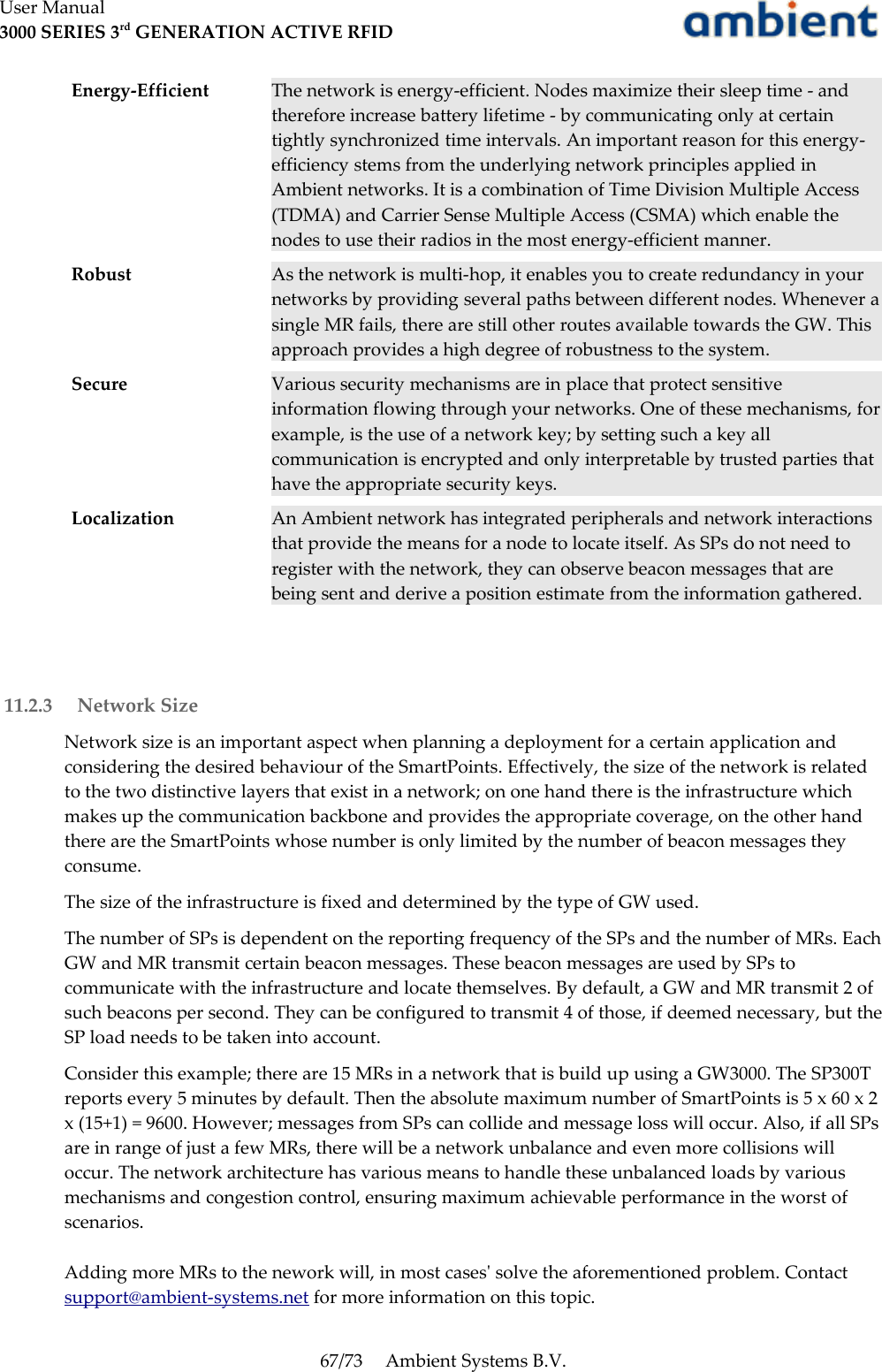 User Manual3000 SERIES 3rd GENERATION ACTIVE RFIDEnergy-Efficient The network is energy-efficient. Nodes maximize their sleep time - and therefore increase battery lifetime - by communicating only at certain tightly synchronized time intervals. An important reason for this energy-efficiency stems from the underlying network principles applied in Ambient networks. It is a combination of Time Division Multiple Access (TDMA) and Carrier Sense Multiple Access (CSMA) which enable the nodes to use their radios in the most energy-efficient manner.Robust As the network is multi-hop, it enables you to create redundancy in your networks by providing several paths between different nodes. Whenever a single MR fails, there are still other routes available towards the GW. This approach provides a high degree of robustness to the system. Secure Various security mechanisms are in place that protect sensitive information flowing through your networks. One of these mechanisms, for example, is the use of a network key; by setting such a key all communication is encrypted and only interpretable by trusted parties that have the appropriate security keys.Localization An Ambient network has integrated peripherals and network interactions that provide the means for a node to locate itself. As SPs do not need to register with the network, they can observe beacon messages that are being sent and derive a position estimate from the information gathered. 11.2.3  Network SizeNetwork size is an important aspect when planning a deployment for a certain application and considering the desired behaviour of the SmartPoints. Effectively, the size of the network is related to the two distinctive layers that exist in a network; on one hand there is the infrastructure which makes up the communication backbone and provides the appropriate coverage, on the other hand there are the SmartPoints whose number is only limited by the number of beacon messages they consume.The size of the infrastructure is fixed and determined by the type of GW used. The number of SPs is dependent on the reporting frequency of the SPs and the number of MRs. Each GW and MR transmit certain beacon messages. These beacon messages are used by SPs to communicate with the infrastructure and locate themselves. By default, a GW and MR transmit 2 of such beacons per second. They can be configured to transmit 4 of those, if deemed necessary, but the SP load needs to be taken into account.Consider this example; there are 15 MRs in a network that is build up using a GW3000. The SP300T reports every 5 minutes by default. Then the absolute maximum number of SmartPoints is 5 x 60 x 2 x (15+1) = 9600. However; messages from SPs can collide and message loss will occur. Also, if all SPs are in range of just a few MRs, there will be a network unbalance and even more collisions will occur. The network architecture has various means to handle these unbalanced loads by various mechanisms and congestion control, ensuring maximum achievable performance in the worst of scenarios.Adding more MRs to the nework will, in most cases&apos; solve the aforementioned problem. Contact support@ambient-systems.net for more information on this topic.67/73 Ambient Systems B.V.