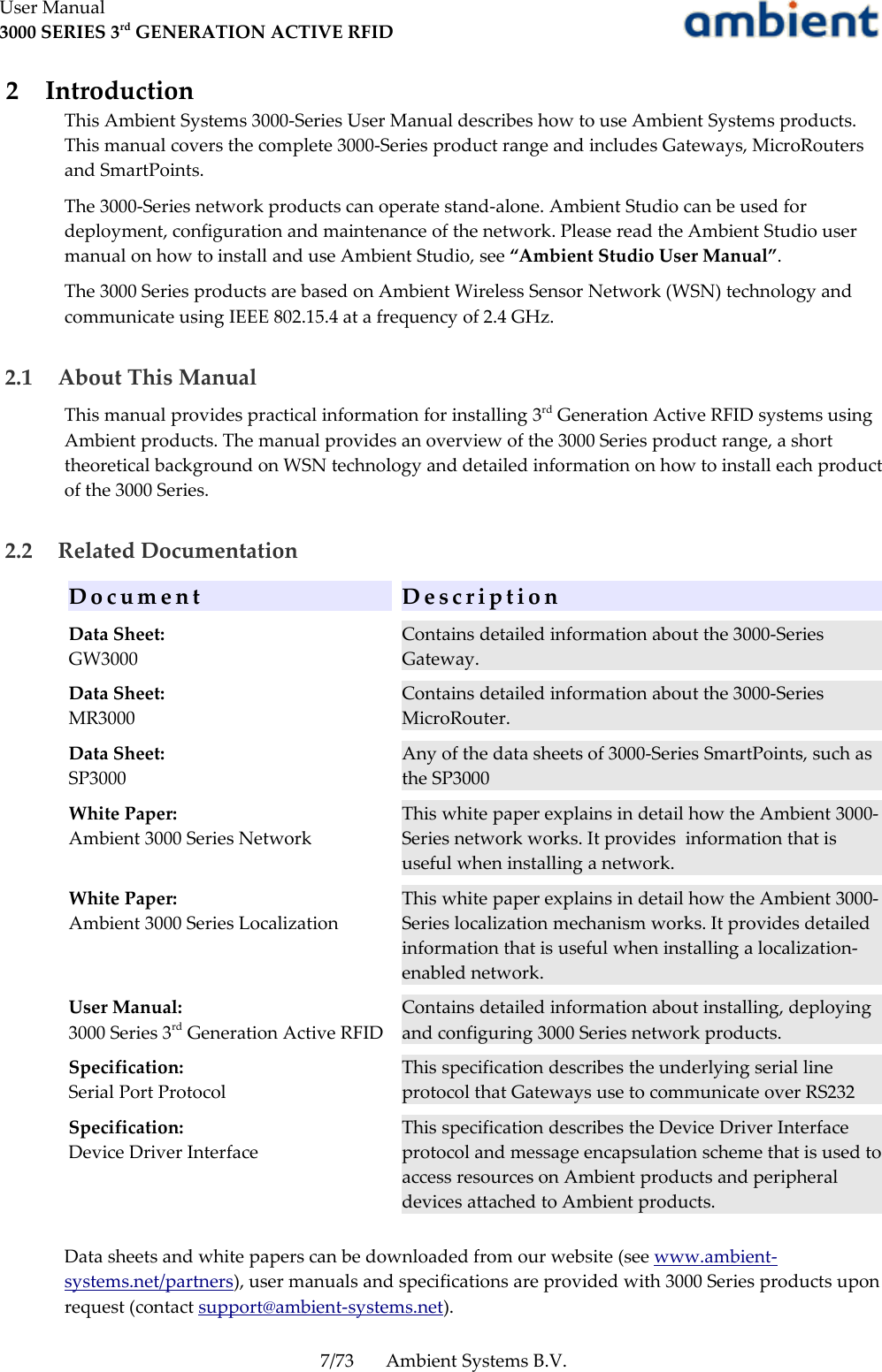 User Manual3000 SERIES 3rd GENERATION ACTIVE RFID 2  IntroductionThis Ambient Systems 3000-Series User Manual describes how to use Ambient Systems products. This manual covers the complete 3000-Series product range and includes Gateways, MicroRouters and SmartPoints.The 3000-Series network products can operate stand-alone. Ambient Studio can be used for deployment, configuration and maintenance of the network. Please read the Ambient Studio user manual on how to install and use Ambient Studio, see “Ambient Studio User Manual”.The 3000 Series products are based on Ambient Wireless Sensor Network (WSN) technology and communicate using IEEE 802.15.4 at a frequency of 2.4 GHz. 2.1  About This ManualThis manual provides practical information for installing 3rd Generation Active RFID systems using Ambient products. The manual provides an overview of the 3000 Series product range, a short theoretical background on WSN technology and detailed information on how to install each product of the 3000 Series. 2.2  Related DocumentationD o c u m e n t D e s c r i p t i o nData Sheet:GW3000Contains detailed information about the 3000-Series Gateway.Data Sheet:MR3000Contains detailed information about the 3000-Series MicroRouter.Data Sheet:SP3000Any of the data sheets of 3000-Series SmartPoints, such as the SP3000White Paper:Ambient 3000 Series NetworkThis white paper explains in detail how the Ambient 3000-Series network works. It provides  information that is useful when installing a network.White Paper:Ambient 3000 Series LocalizationThis white paper explains in detail how the Ambient 3000-Series localization mechanism works. It provides detailed information that is useful when installing a localization-enabled network.User Manual:3000 Series 3rd Generation Active RFIDContains detailed information about installing, deploying and configuring 3000 Series network products.Specification:Serial Port ProtocolThis specification describes the underlying serial line protocol that Gateways use to communicate over RS232Specification:Device Driver InterfaceThis specification describes the Device Driver Interface protocol and message encapsulation scheme that is used to access resources on Ambient products and peripheral devices attached to Ambient products.Data sheets and white papers can be downloaded from our website (see www.ambient-systems.net/partners), user manuals and specifications are provided with 3000 Series products upon request (contact support@ambient-systems.net). 7/73 Ambient Systems B.V.