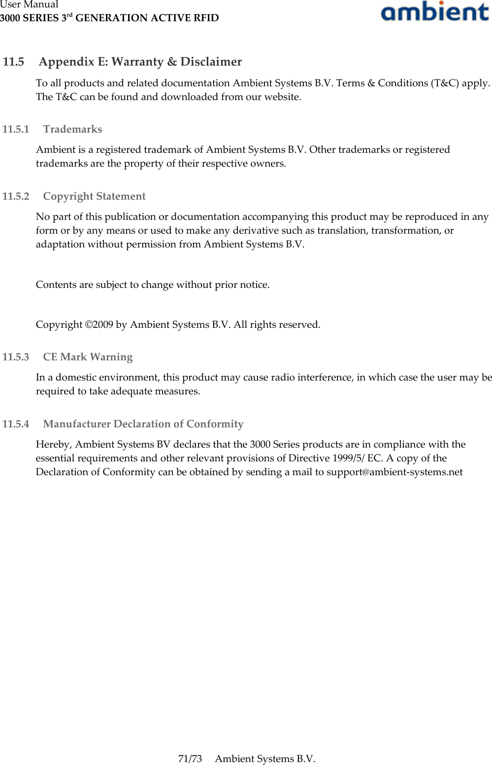 User Manual3000 SERIES 3rd GENERATION ACTIVE RFID 11.5  Appendix E: Warranty &amp; DisclaimerTo all products and related documentation Ambient Systems B.V. Terms &amp; Conditions (T&amp;C) apply. The T&amp;C can be found and downloaded from our website. 11.5.1  TrademarksAmbient is a registered trademark of Ambient Systems B.V. Other trademarks or registered trademarks are the property of their respective owners. 11.5.2  Copyright StatementNo part of this publication or documentation accompanying this product may be reproduced in any form or by any means or used to make any derivative such as translation, transformation, or adaptation without permission from Ambient Systems B.V.Contents are subject to change without prior notice.Copyright ©2009 by Ambient Systems B.V. All rights reserved. 11.5.3  CE Mark WarningIn a domestic environment, this product may cause radio interference, in which case the user may be required to take adequate measures. 11.5.4  Manufacturer Declaration of ConformityHereby, Ambient Systems BV declares that the 3000 Series products are in compliance with the essential requirements and other relevant provisions of Directive 1999/5/ EC. A copy of the Declaration of Conformity can be obtained by sending a mail to support@ambient-systems.net71/73 Ambient Systems B.V.