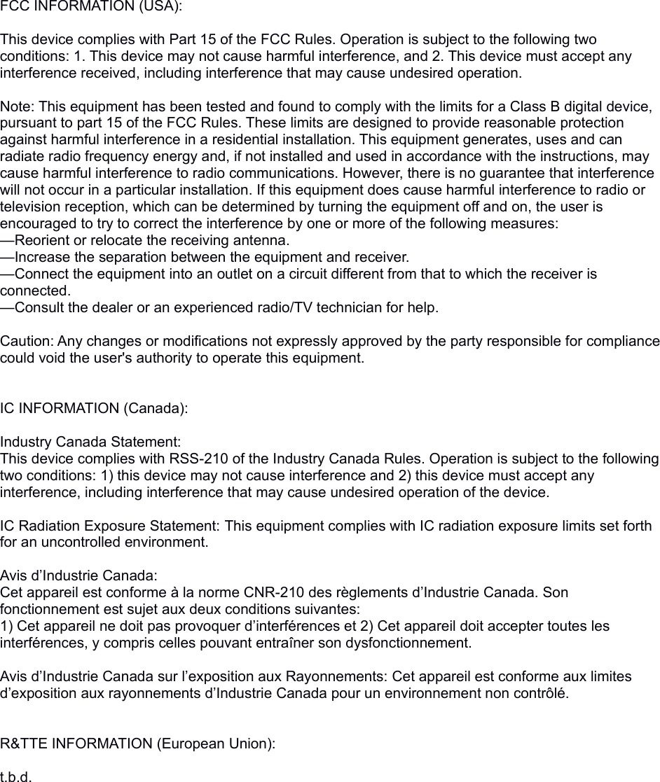 FCC INFORMATION (USA): This device complies with Part 15 of the FCC Rules. Operation is subject to the following two conditions: 1. This device may not cause harmful interference, and 2. This device must accept any interference received, including interference that may cause undesired operation. Note: This equipment has been tested and found to comply with the limits for a Class B digital device, pursuant to part 15 of the FCC Rules. These limits are designed to provide reasonable protection against harmful interference in a residential installation. This equipment generates, uses and can radiate radio frequency energy and, if not installed and used in accordance with the instructions, may cause harmful interference to radio communications. However, there is no guarantee that interference will not occur in a particular installation. If this equipment does cause harmful interference to radio or television reception, which can be determined by turning the equipment off and on, the user is encouraged to try to correct the interference by one or more of the following measures:—Reorient or relocate the receiving antenna.—Increase the separation between the equipment and receiver.—Connect the equipment into an outlet on a circuit different from that to which the receiver is connected.—Consult the dealer or an experienced radio/TV technician for help. Caution: Any changes or modifications not expressly approved by the party responsible for compliance could void the user&apos;s authority to operate this equipment.IC INFORMATION (Canada):Industry Canada Statement:This device complies with RSS-210 of the Industry Canada Rules. Operation is subject to the following two conditions: 1) this device may not cause interference and 2) this device must accept any interference, including interference that may cause undesired operation of the device. IC Radiation Exposure Statement: This equipment complies with IC radiation exposure limits set forth for an uncontrolled environment. Avis d’Industrie Canada:Cet appareil est conforme à la norme CNR-210 des règlements d’Industrie Canada. Son fonctionnement est sujet aux deux conditions suivantes:1) Cet appareil ne doit pas provoquer d’interférences et 2) Cet appareil doit accepter toutes les interférences, y compris celles pouvant entraîner son dysfonctionnement. Avis d’Industrie Canada sur l’exposition aux Rayonnements: Cet appareil est conforme aux limites d’exposition aux rayonnements d’Industrie Canada pour un environnement non contrôlé.R&amp;TTE INFORMATION (European Union):t.b.d.