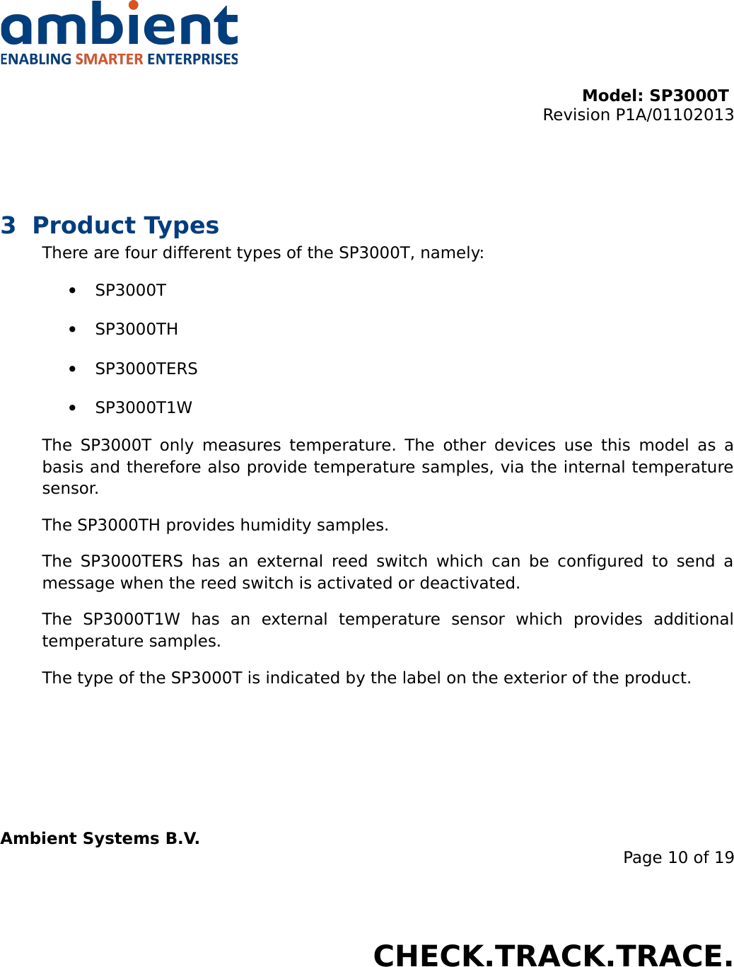 Model: SP3000T Revision P1A/01102013USER MANUALSmartPoint SP3000T3 Product TypesThere are four different types of the SP3000T, namely:•SP3000T•SP3000TH•SP3000TERS•SP3000T1WThe SP3000T only measures temperature. The other devices use this model as a basis and therefore also provide temperature samples, via the internal temperature sensor.The SP3000TH provides humidity samples.The SP3000TERS has an external reed switch which can be configured  to send a message when the reed switch is activated or deactivated.The   SP3000T1W   has   an   external   temperature   sensor   which   provides   additional temperature samples.The type of the SP3000T is indicated by the label on the exterior of the product.Ambient Systems B.V.Page 10 of 19Colosseum 15D • 7521 PV Enschede • The NetherlandsT: +31 88 2624368 • F: +31 88 2624399 • www.ambient-systems.netKvK: 08122911 • VAT NL: 81297625381CHECK.TRACK.TRACE.