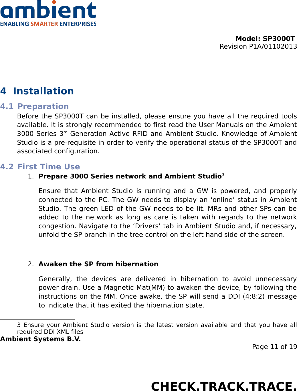 Model: SP3000T Revision P1A/01102013USER MANUALSmartPoint SP3000T4 Installation4.1 PreparationBefore the SP3000T can be installed, please ensure you have all the required tools available. It is strongly recommended to first read the User Manuals on the Ambient 3000 Series 3rd Generation Active RFID and Ambient Studio. Knowledge of Ambient Studio is a pre-requisite in order to verify the operational status of the SP3000T and associated configuration.4.2 First Time Use1. Prepare 3000 Series network and Ambient Studio3Ensure that Ambient Studio  is running  and a GW is powered, and  properly connected to the PC. The GW needs to display an ‘online’ status in Ambient Studio. The green LED of the GW needs to be lit. MRs and other SPs can be added to the network as long as care is taken with regards to the network congestion. Navigate to the ‘Drivers’ tab in Ambient Studio and, if necessary, unfold the SP branch in the tree control on the left hand side of the screen.2. Awaken the SP from hibernationGenerally,   the   devices   are   delivered   in   hibernation   to   avoid   unnecessary power drain. Use a Magnetic Mat(MM) to awaken the device, by following the instructions on the MM. Once awake, the SP will send a DDI (4:8:2) message to indicate that it has exited the hibernation state.3  Ensure your Ambient Studio version is the latest version available and that you have all required DDI XML filesAmbient Systems B.V.Page 11 of 19Colosseum 15D • 7521 PV Enschede • The NetherlandsT: +31 88 2624368 • F: +31 88 2624399 • www.ambient-systems.netKvK: 08122911 • VAT NL: 81297625381CHECK.TRACK.TRACE.