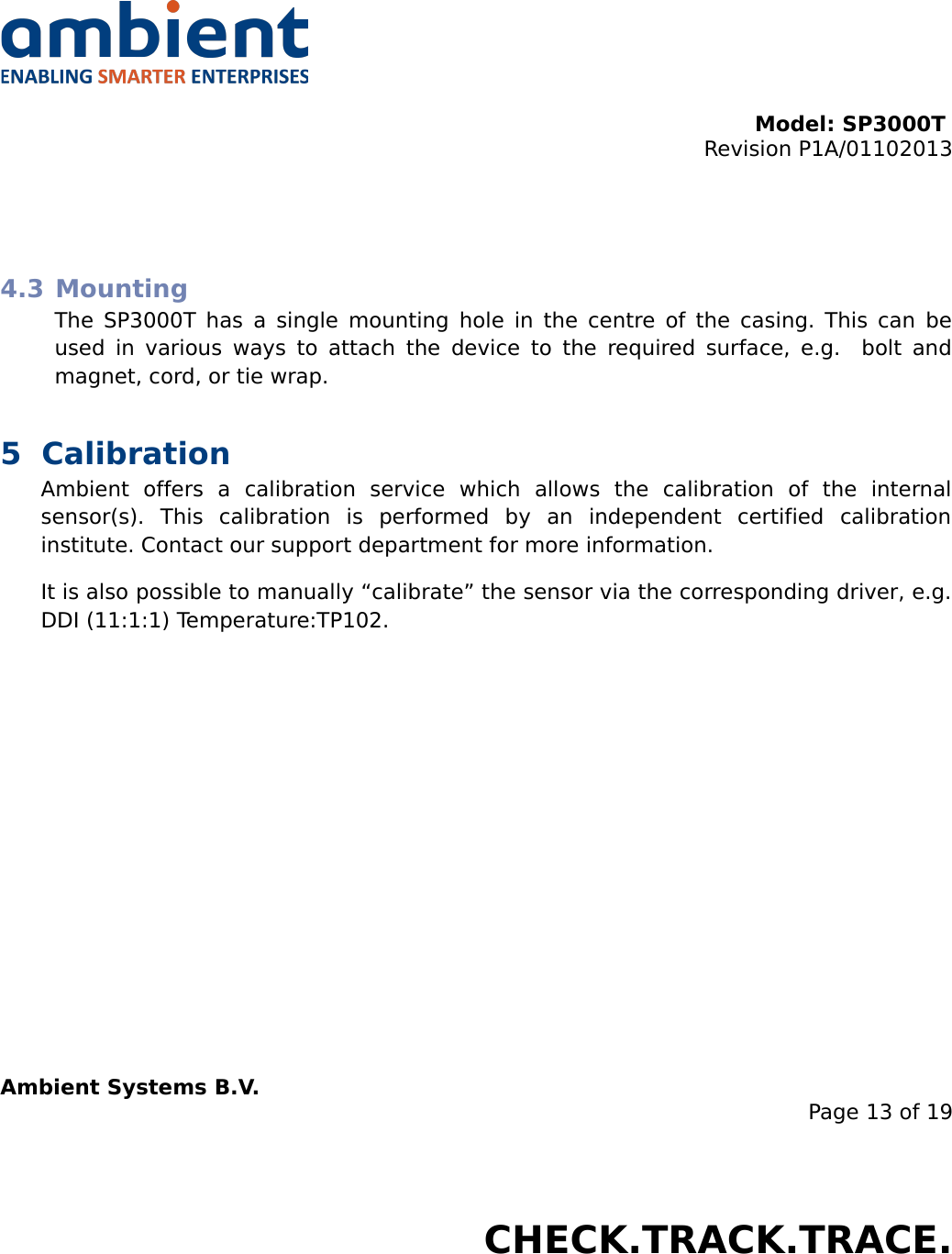 Model: SP3000T Revision P1A/01102013USER MANUALSmartPoint SP3000T4.3 MountingThe SP3000T has a single mounting hole in the centre of the casing. This can be used in various ways to attach the device to the required surface, e.g.   bolt and magnet, cord, or tie wrap.5 CalibrationAmbient   offers   a   calibration   service   which   allows   the   calibration   of   the   internal sensor(s).   This   calibration   is   performed   by   an   independent   certified   calibration institute. Contact our support department for more information.It is also possible to manually “calibrate” the sensor via the corresponding driver, e.g. DDI (11:1:1) Temperature:TP102.Ambient Systems B.V.Page 13 of 19Colosseum 15D • 7521 PV Enschede • The NetherlandsT: +31 88 2624368 • F: +31 88 2624399 • www.ambient-systems.netKvK: 08122911 • VAT NL: 81297625381CHECK.TRACK.TRACE.