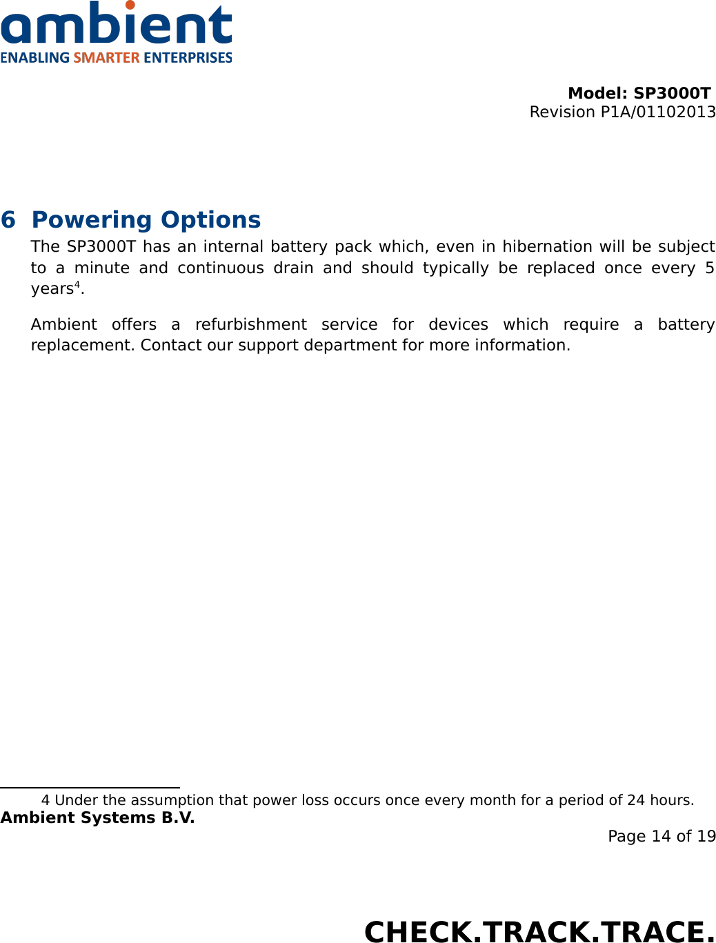 Model: SP3000T Revision P1A/01102013USER MANUALSmartPoint SP3000T6 Powering OptionsThe SP3000T has an internal battery pack which, even in hibernation will be subject to   a   minute   and   continuous   drain   and   should   typically   be   replaced   once   every   5 years4. Ambient   offers   a   refurbishment   service   for   devices   which   require   a   battery replacement. Contact our support department for more information.4 Under the assumption that power loss occurs once every month for a period of 24 hours.Ambient Systems B.V.Page 14 of 19Colosseum 15D • 7521 PV Enschede • The NetherlandsT: +31 88 2624368 • F: +31 88 2624399 • www.ambient-systems.netKvK: 08122911 • VAT NL: 81297625381CHECK.TRACK.TRACE.