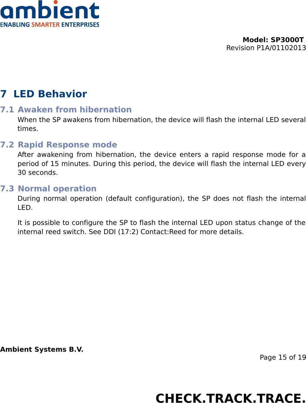 Model: SP3000T Revision P1A/01102013USER MANUALSmartPoint SP3000T7 LED Behavior7.1 Awaken from hibernationWhen the SP awakens from hibernation, the device will flash the internal LED several times.7.2 Rapid Response modeAfter awakening from hibernation, the device enters a rapid response mode for a period of 15 minutes. During this period, the device will flash the internal LED every 30 seconds.7.3 Normal operationDuring normal operation (default configuration), the SP does not flash the internal LED.It is possible to configure the SP to flash the internal LED upon status change of the internal reed switch. See DDI (17:2) Contact:Reed for more details.Ambient Systems B.V.Page 15 of 19Colosseum 15D • 7521 PV Enschede • The NetherlandsT: +31 88 2624368 • F: +31 88 2624399 • www.ambient-systems.netKvK: 08122911 • VAT NL: 81297625381CHECK.TRACK.TRACE.