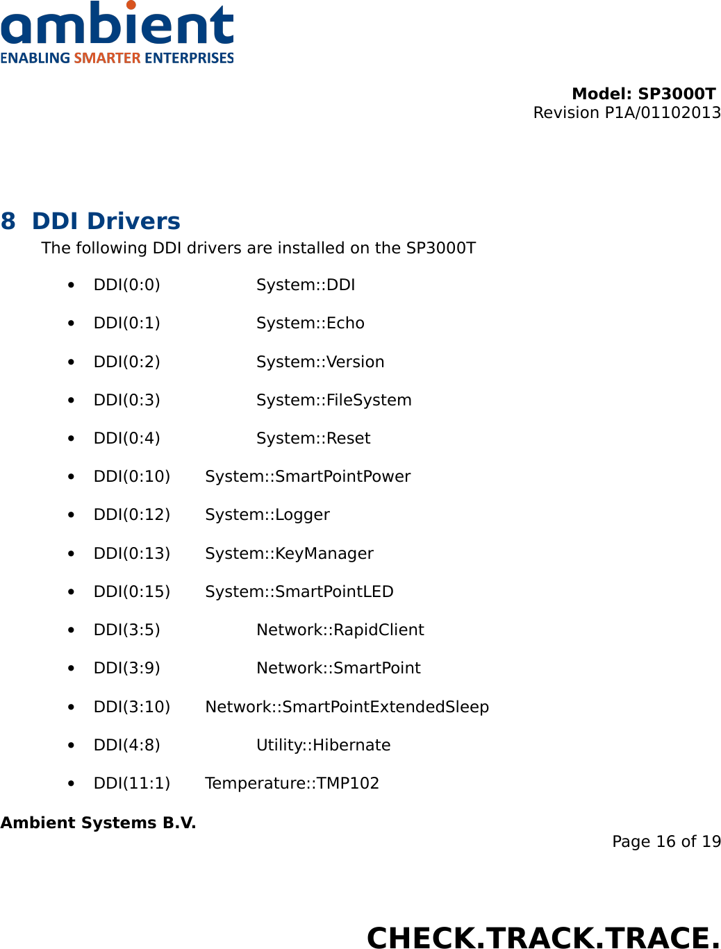 Model: SP3000T Revision P1A/01102013USER MANUALSmartPoint SP3000T8 DDI DriversThe following DDI drivers are installed on the SP3000T•DDI(0:0) System::DDI•DDI(0:1) System::Echo•DDI(0:2) System::Version•DDI(0:3) System::FileSystem•DDI(0:4) System::Reset•DDI(0:10) System::SmartPointPower•DDI(0:12) System::Logger•DDI(0:13) System::KeyManager•DDI(0:15) System::SmartPointLED•DDI(3:5) Network::RapidClient•DDI(3:9) Network::SmartPoint•DDI(3:10) Network::SmartPointExtendedSleep•DDI(4:8) Utility::Hibernate•DDI(11:1) Temperature::TMP102Ambient Systems B.V.Page 16 of 19Colosseum 15D • 7521 PV Enschede • The NetherlandsT: +31 88 2624368 • F: +31 88 2624399 • www.ambient-systems.netKvK: 08122911 • VAT NL: 81297625381CHECK.TRACK.TRACE.