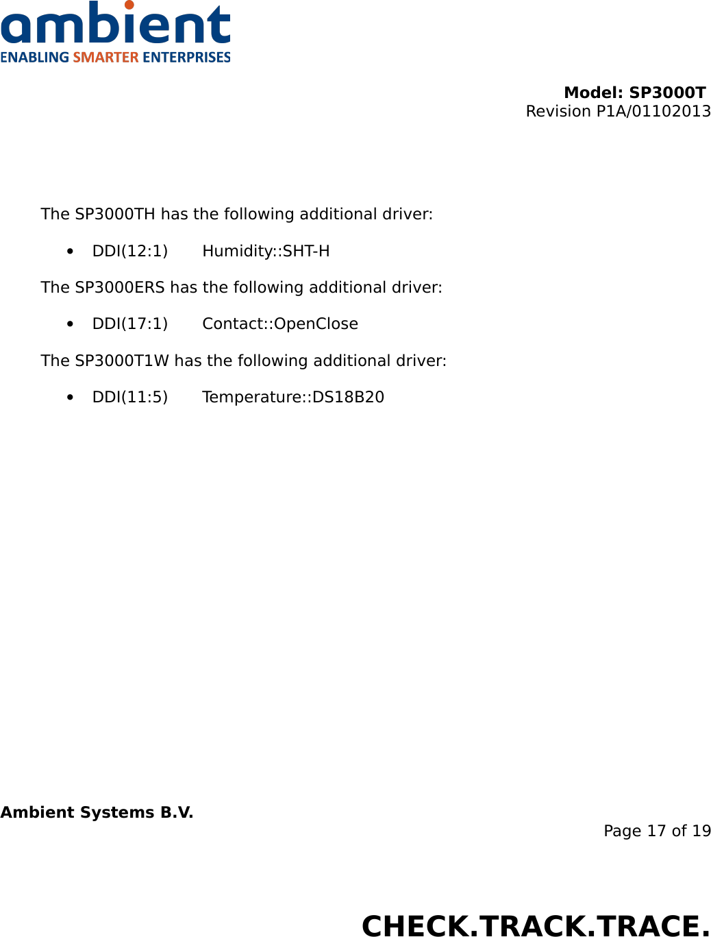 Model: SP3000T Revision P1A/01102013USER MANUALSmartPoint SP3000TThe SP3000TH has the following additional driver:•DDI(12:1) Humidity::SHT-HThe SP3000ERS has the following additional driver:•DDI(17:1) Contact::OpenCloseThe SP3000T1W has the following additional driver:•DDI(11:5) Temperature::DS18B20Ambient Systems B.V.Page 17 of 19Colosseum 15D • 7521 PV Enschede • The NetherlandsT: +31 88 2624368 • F: +31 88 2624399 • www.ambient-systems.netKvK: 08122911 • VAT NL: 81297625381CHECK.TRACK.TRACE.
