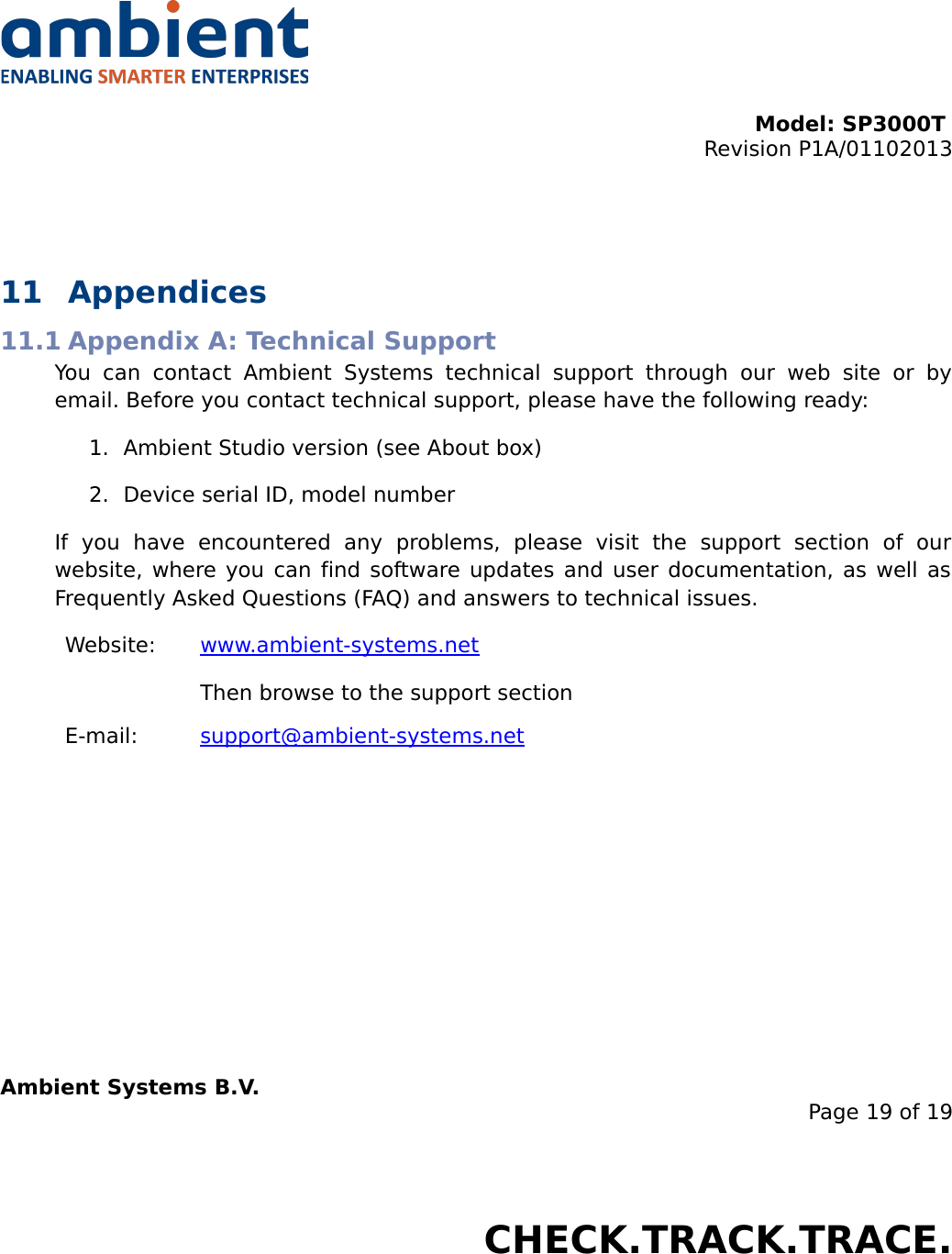 Model: SP3000T Revision P1A/01102013USER MANUALSmartPoint SP3000T11 Appendices11.1 Appendix A: Technical SupportYou   can   contact   Ambient   Systems   technical   support   through   our   web   site   or   by email. Before you contact technical support, please have the following ready:1. Ambient Studio version (see About box)2. Device serial ID, model numberIf   you   have   encountered   any   problems,   please   visit   the   support   section   of   our website, where you can find software updates and user documentation, as well as Frequently Asked Questions (FAQ) and answers to technical issues.Website: www.ambient-systems.net Then browse to the support sectionE-mail: support@ambient-systems.net   Ambient Systems B.V.Page 19 of 19Colosseum 15D • 7521 PV Enschede • The NetherlandsT: +31 88 2624368 • F: +31 88 2624399 • www.ambient-systems.netKvK: 08122911 • VAT NL: 81297625381CHECK.TRACK.TRACE.