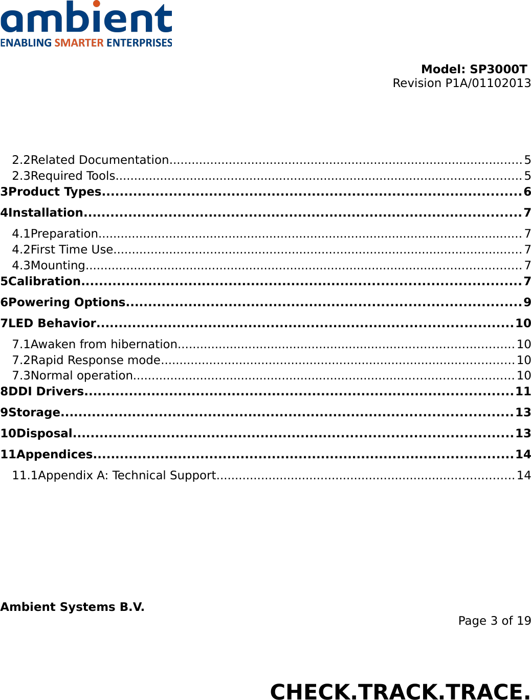 Model: SP3000T Revision P1A/01102013USER MANUALSmartPoint SP3000T2.2Related Documentation............................................................................................... 52.3Required Tools............................................................................................................. 53Product Types..............................................................................................64Installation..................................................................................................74.1Preparation.................................................................................................................. 74.2First Time Use.............................................................................................................. 74.3Mounting..................................................................................................................... 75Calibration..................................................................................................76Powering Options........................................................................................97LED Behavior.............................................................................................107.1Awaken from hibernation.......................................................................................... 107.2Rapid Response mode............................................................................................... 107.3Normal operation...................................................................................................... 108DDI Drivers................................................................................................119Storage.....................................................................................................1310Disposal..................................................................................................1311Appendices..............................................................................................1411.1Appendix A: Technical Support................................................................................14Ambient Systems B.V.Page 3 of 19Colosseum 15D • 7521 PV Enschede • The NetherlandsT: +31 88 2624368 • F: +31 88 2624399 • www.ambient-systems.netKvK: 08122911 • VAT NL: 81297625381CHECK.TRACK.TRACE.