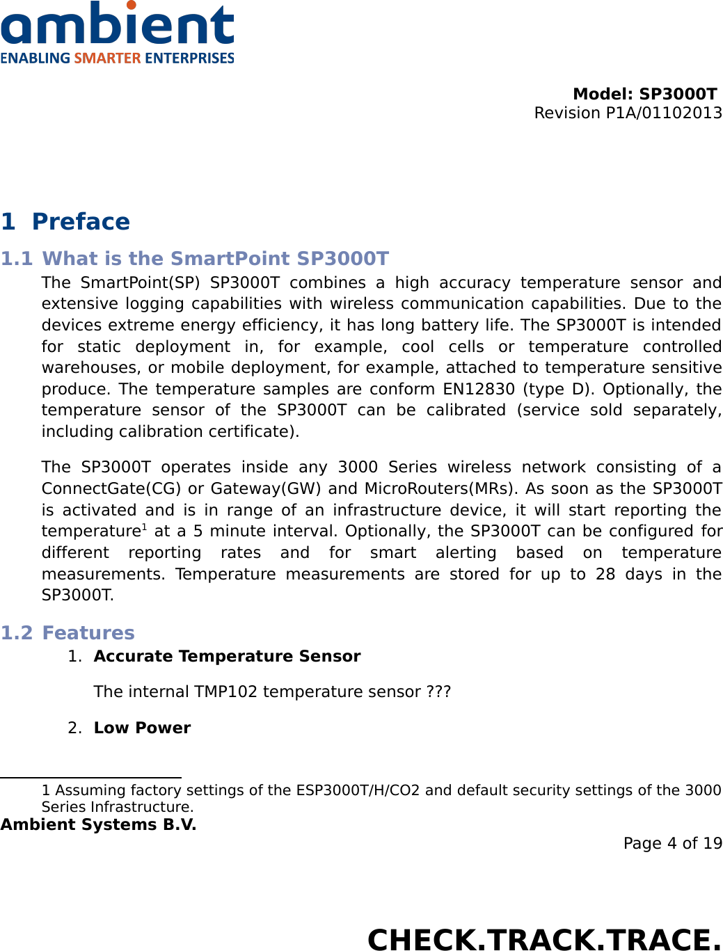 Model: SP3000T Revision P1A/01102013USER MANUALSmartPoint SP3000T1 Preface1.1 What is the SmartPoint SP3000TThe   SmartPoint(SP)   SP3000T   combines   a   high   accuracy   temperature   sensor   and extensive logging capabilities with wireless communication capabilities. Due to the devices extreme energy efficiency, it has long battery life. The SP3000T is intended for   static   deployment   in,   for   example,   cool   cells   or   temperature   controlled warehouses, or mobile deployment, for example, attached to temperature sensitive produce. The temperature samples are conform EN12830 (type D). Optionally, the temperature   sensor   of   the   SP3000T   can   be   calibrated   (service   sold   separately, including calibration certificate). The   SP3000T   operates   inside   any   3000   Series   wireless   network   consisting   of   a ConnectGate(CG) or Gateway(GW) and MicroRouters(MRs). As soon as the SP3000T is activated and is in range  of an infrastructure device, it will start reporting the temperature1 at a 5 minute interval. Optionally, the SP3000T can be configured for different   reporting   rates   and   for   smart   alerting   based   on   temperature measurements.  Temperature  measurements   are  stored   for   up   to   28   days   in   the SP3000T.1.2 Features1. Accurate Temperature SensorThe internal TMP102 temperature sensor ???2. Low Power1 Assuming factory settings of the ESP3000T/H/CO2 and default security settings of the 3000 Series Infrastructure.Ambient Systems B.V.Page 4 of 19Colosseum 15D • 7521 PV Enschede • The NetherlandsT: +31 88 2624368 • F: +31 88 2624399 • www.ambient-systems.netKvK: 08122911 • VAT NL: 81297625381CHECK.TRACK.TRACE.