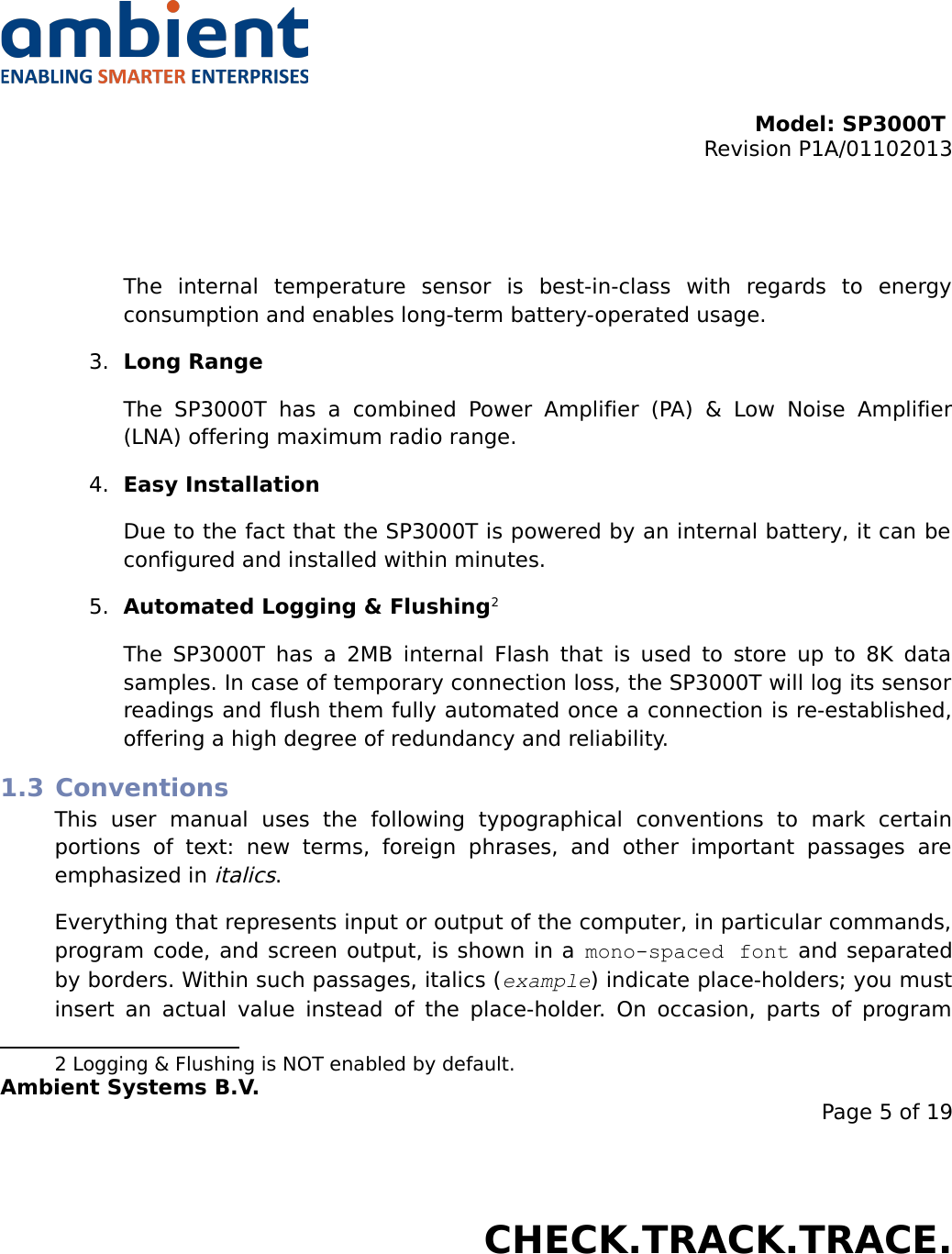 Model: SP3000T Revision P1A/01102013USER MANUALSmartPoint SP3000TThe   internal   temperature   sensor   is   best-in-class   with   regards   to   energy consumption and enables long-term battery-operated usage.3. Long RangeThe   SP3000T   has   a   combined   Power   Amplifier   (PA)   &amp;   Low  Noise   Amplifier (LNA) offering maximum radio range.4. Easy InstallationDue to the fact that the SP3000T is powered by an internal battery, it can be  configured and installed within minutes.5. Automated Logging &amp; Flushing2The SP3000T has a 2MB internal Flash that is used to store up to 8K data samples. In case of temporary connection loss, the SP3000T will log its sensor readings and flush them fully automated once a connection is re-established, offering a high degree of redundancy and reliability.1.3 ConventionsThis   user   manual   uses   the   following   typographical   conventions   to   mark   certain portions   of   text:   new   terms,  foreign   phrases,   and   other   important   passages   are emphasized in italics.Everything that represents input or output of the computer, in particular commands, program code, and screen output, is shown in a mono-spaced font  and separated by borders. Within such passages, italics (example) indicate place-holders; you must insert an actual value instead of  the place-holder. On occasion, parts of program 2 Logging &amp; Flushing is NOT enabled by default.Ambient Systems B.V.Page 5 of 19Colosseum 15D • 7521 PV Enschede • The NetherlandsT: +31 88 2624368 • F: +31 88 2624399 • www.ambient-systems.netKvK: 08122911 • VAT NL: 81297625381CHECK.TRACK.TRACE.