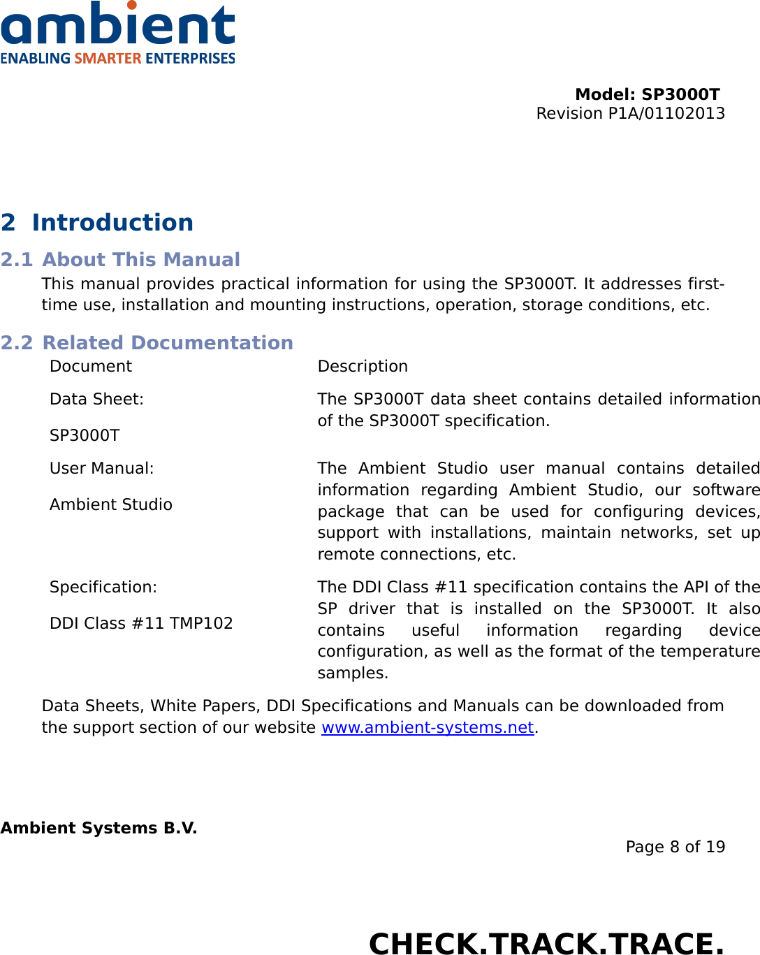 Model: SP3000T Revision P1A/01102013USER MANUALSmartPoint SP3000T2 Introduction2.1 About This ManualThis manual provides practical information for using the SP3000T. It addresses first-time use, installation and mounting instructions, operation, storage conditions, etc.2.2 Related DocumentationDocument DescriptionData Sheet:SP3000TThe SP3000T data sheet contains detailed information of the SP3000T specification.User Manual:Ambient StudioThe   Ambient   Studio   user   manual   contains   detailed information   regarding   Ambient   Studio,   our   software package   that   can   be   used   for   configuring   devices, support with installations, maintain   networks, set up remote connections, etc.Specification:DDI Class #11 TMP102The DDI Class #11 specification contains the API of the SP   driver   that   is   installed   on   the   SP3000T.   It   also contains   useful   information   regarding   device configuration, as well as the format of the temperature samples.Data Sheets, White Papers, DDI Specifications and Manuals can be downloaded from the support section of our website www.ambient-systems.net.Ambient Systems B.V.Page 8 of 19Colosseum 15D • 7521 PV Enschede • The NetherlandsT: +31 88 2624368 • F: +31 88 2624399 • www.ambient-systems.netKvK: 08122911 • VAT NL: 81297625381CHECK.TRACK.TRACE.