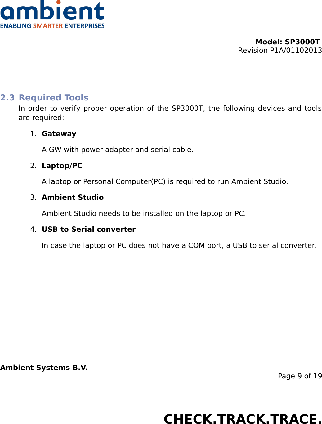 Model: SP3000T Revision P1A/01102013USER MANUALSmartPoint SP3000T2.3 Required ToolsIn order to verify proper operation of the SP3000T, the following devices and tools are required:1. GatewayA GW with power adapter and serial cable.2. Laptop/PCA laptop or Personal Computer(PC) is required to run Ambient Studio.3. Ambient StudioAmbient Studio needs to be installed on the laptop or PC.4. USB to Serial converterIn case the laptop or PC does not have a COM port, a USB to serial converter.Ambient Systems B.V.Page 9 of 19Colosseum 15D • 7521 PV Enschede • The NetherlandsT: +31 88 2624368 • F: +31 88 2624399 • www.ambient-systems.netKvK: 08122911 • VAT NL: 81297625381CHECK.TRACK.TRACE.