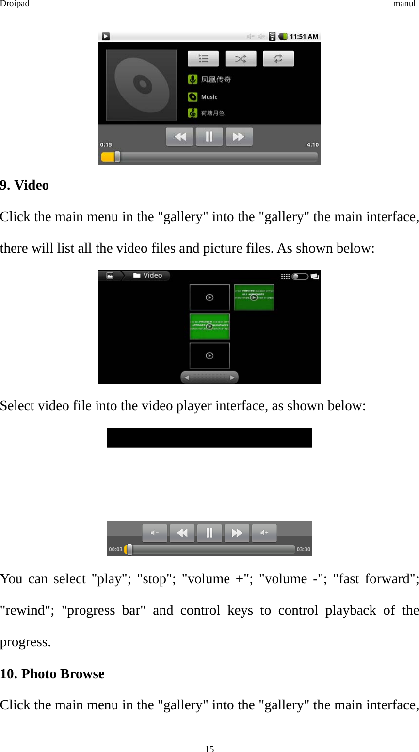 Droipad                                                                                manul  9. Video Click the main menu in the &quot;gallery&quot; into the &quot;gallery&quot; the main interface, there will list all the video files and picture files. As shown below:  Select video file into the video player interface, as shown below:  You can select &quot;play&quot;; &quot;stop&quot;; &quot;volume +&quot;; &quot;volume -&quot;; &quot;fast forward&quot;; &quot;rewind&quot;; &quot;progress bar&quot; and control keys to control playback of the progress. 10. Photo Browse Click the main menu in the &quot;gallery&quot; into the &quot;gallery&quot; the main interface,  15