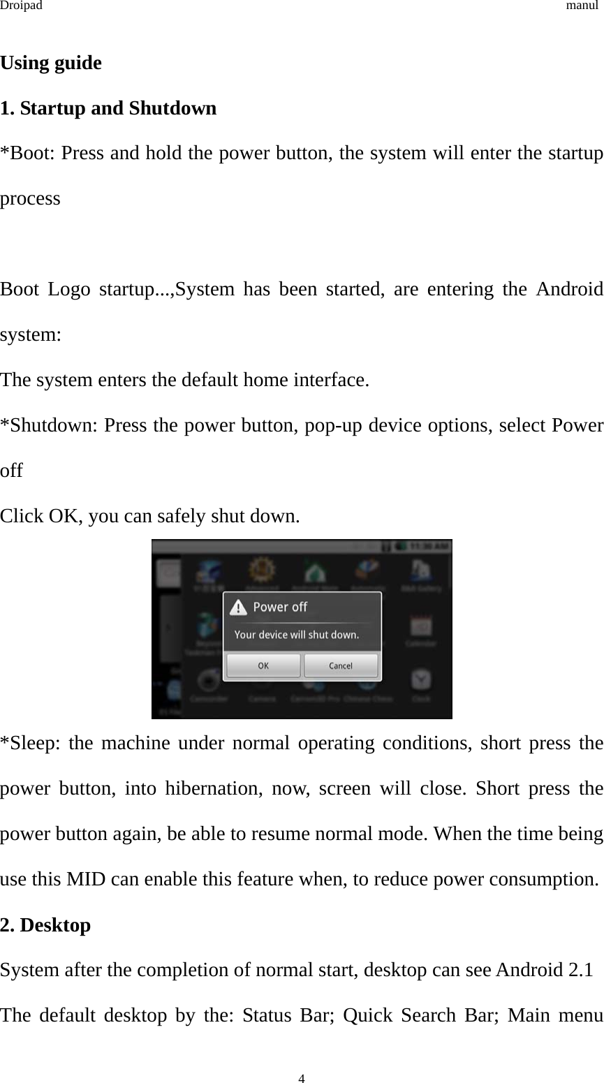 Droipad                                                                                manul Using guide 1. Startup and Shutdown *Boot: Press and hold the power button, the system will enter the startup process  Boot Logo startup...,System has been started, are entering the Android system: The system enters the default home interface. *Shutdown: Press the power button, pop-up device options, select Power off Click OK, you can safely shut down.  *Sleep: the machine under normal operating conditions, short press the power button, into hibernation, now, screen will close. Short press the power button again, be able to resume normal mode. When the time being use this MID can enable this feature when, to reduce power consumption. 2. Desktop System after the completion of normal start, desktop can see Android 2.1 The default desktop by the: Status Bar; Quick Search Bar; Main menu  4