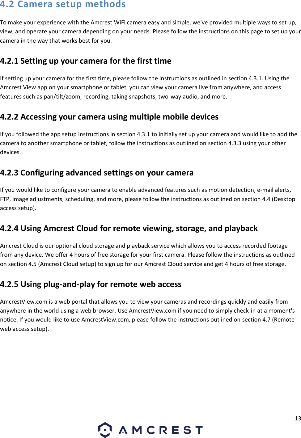 13  4.2 Camera setup methods To make your experience with the Amcrest WiFi camera easy and simple, we&apos;ve provided multiple ways to set up, view, and operate your camera depending on your needs. Please follow the instructions on this page to set up your camera in the way that works best for you. 4.2.1 Setting up your camera for the first time If setting up your camera for the first time, please follow the instructions as outlined in section 4.3.1. Using the Amcrest View app on your smartphone or tablet, you can view your camera live from anywhere, and access features such as pan/tilt/zoom, recording, taking snapshots, two-way audio, and more. 4.2.2 Accessing your camera using multiple mobile devices If you followed the app setup instructions in section 4.3.1 to initially set up your camera and would like to add the camera to another smartphone or tablet, follow the instructions as outlined on section 4.3.3 using your other devices. 4.2.3 Configuring advanced settings on your camera If you would like to configure your camera to enable advanced features such as motion detection, e-mail alerts, FTP, image adjustments, scheduling, and more, please follow the instructions as outlined on section 4.4 (Desktop access setup). 4.2.4 Using Amcrest Cloud for remote viewing, storage, and playback Amcrest Cloud is our optional cloud storage and playback service which allows you to access recorded footage from any device. We offer 4 hours of free storage for your first camera. Please follow the instructions as outlined on section 4.5 (Amcrest Cloud setup) to sign up for our Amcrest Cloud service and get 4 hours of free storage. 4.2.5 Using plug-and-play for remote web access AmcrestView.com is a web portal that allows you to view your cameras and recordings quickly and easily from anywhere in the world using a web browser. Use AmcrestView.com if you need to simply check-in at a moment&apos;s notice. If you would like to use AmcrestView.com, please follow the instructions outlined on section 4.7 (Remote web access setup).    