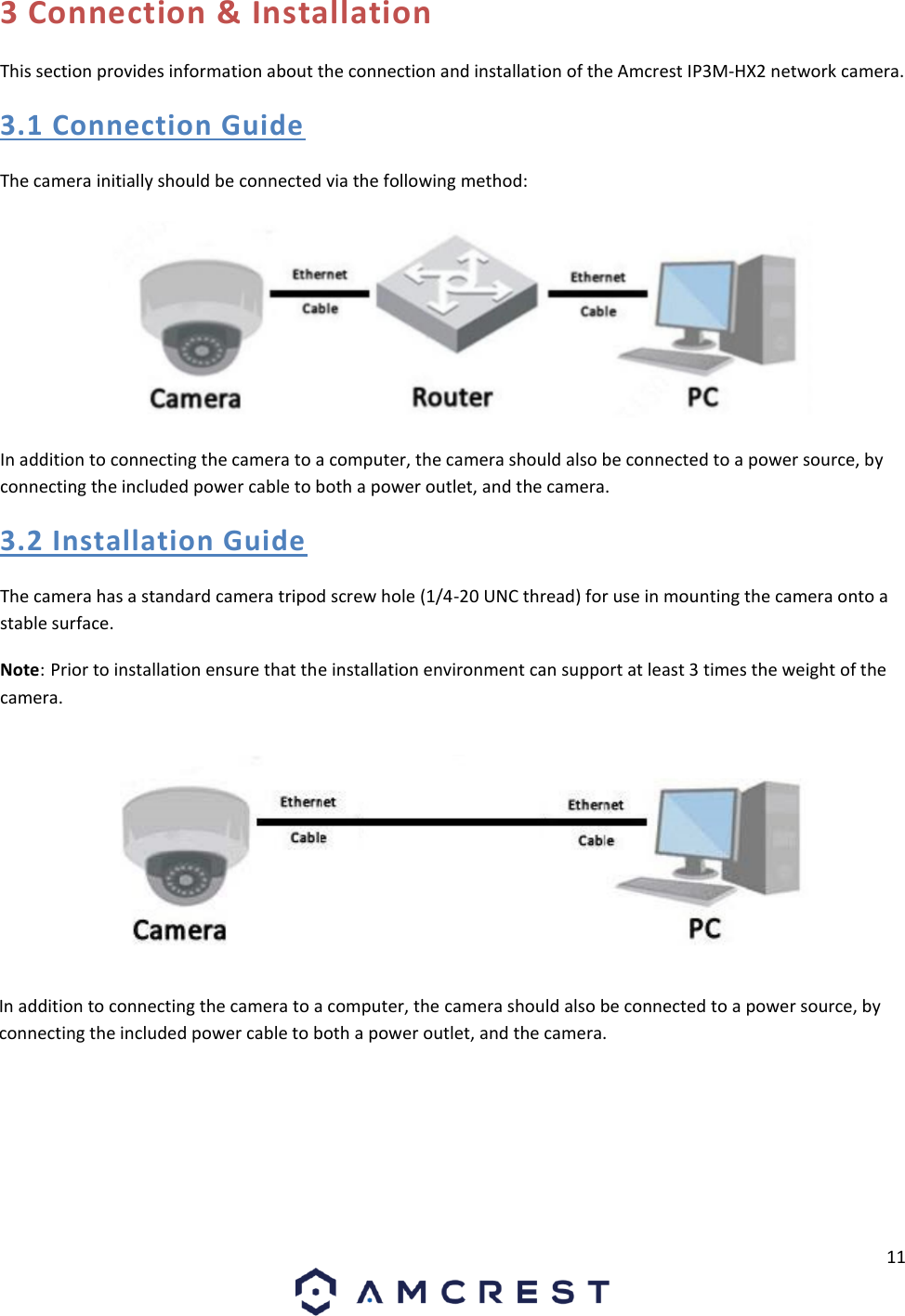 11 3 Connection &amp; Installation This section provides information about the connection and installation of the Amcrest IP3M-HX2 network camera. 3.1 Connection Guide The camera initially should be connected via the following method: In addition to connecting the camera to a computer, the camera should also be connected to a power source, by connecting the included power cable to both a power outlet, and the camera. 3.2 Installation Guide The camera has a standard camera tripod screw hole (1/4-20 UNC thread) for use in mounting the camera onto a stable surface.  Note: Prior to installation ensure that the installation environment can support at least 3 times the weight of the camera. In addition to connecting the camera to a computer, the camera should also be connected to a power source, by connecting the included power cable to both a power outlet, and the camera.