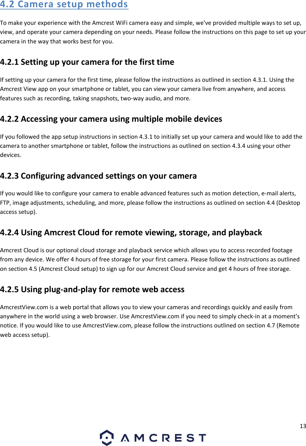 13  4.2 Camera setup methods To make your experience with the Amcrest WiFi camera easy and simple, we&apos;ve provided multiple ways to set up, view, and operate your camera depending on your needs. Please follow the instructions on this page to set up your camera in the way that works best for you. 4.2.1 Setting up your camera for the first time If setting up your camera for the first time, please follow the instructions as outlined in section 4.3.1. Using the Amcrest View app on your smartphone or tablet, you can view your camera live from anywhere, and access features such as recording, taking snapshots, two-way audio, and more. 4.2.2 Accessing your camera using multiple mobile devices If you followed the app setup instructions in section 4.3.1 to initially set up your camera and would like to add the camera to another smartphone or tablet, follow the instructions as outlined on section 4.3.4 using your other devices. 4.2.3 Configuring advanced settings on your camera If you would like to configure your camera to enable advanced features such as motion detection, e-mail alerts, FTP, image adjustments, scheduling, and more, please follow the instructions as outlined on section 4.4 (Desktop access setup). 4.2.4 Using Amcrest Cloud for remote viewing, storage, and playback Amcrest Cloud is our optional cloud storage and playback service which allows you to access recorded footage from any device. We offer 4 hours of free storage for your first camera. Please follow the instructions as outlined on section 4.5 (Amcrest Cloud setup) to sign up for our Amcrest Cloud service and get 4 hours of free storage. 4.2.5 Using plug-and-play for remote web access AmcrestView.com is a web portal that allows you to view your cameras and recordings quickly and easily from anywhere in the world using a web browser. Use AmcrestView.com if you need to simply check-in at a moment&apos;s notice. If you would like to use AmcrestView.com, please follow the instructions outlined on section 4.7 (Remote web access setup).    