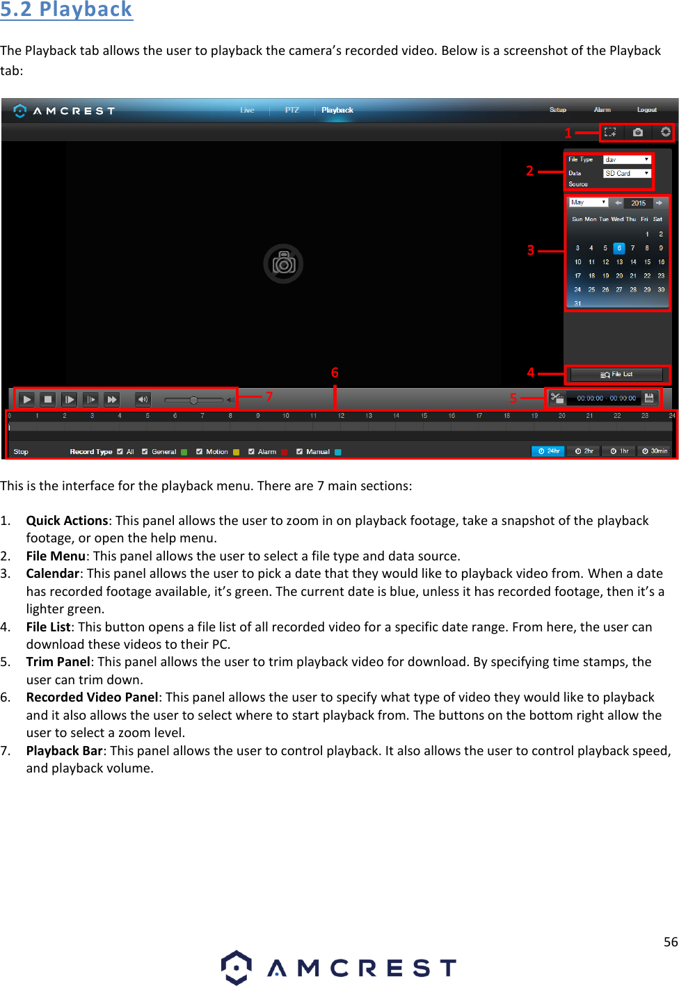 56  5.2 Playback The Playback tab allows the user to playback the camera’s recorded video. Below is a screenshot of the Playback tab:  This is the interface for the playback menu. There are 7 main sections: 1. Quick Actions: This panel allows the user to zoom in on playback footage, take a snapshot of the playback footage, or open the help menu. 2. File Menu: This panel allows the user to select a file type and data source. 3. Calendar: This panel allows the user to pick a date that they would like to playback video from. When a date has recorded footage available, it’s green. The current date is blue, unless it has recorded footage, then it’s a lighter green. 4. File List: This button opens a file list of all recorded video for a specific date range. From here, the user can download these videos to their PC. 5. Trim Panel: This panel allows the user to trim playback video for download. By specifying time stamps, the user can trim down.  6. Recorded Video Panel: This panel allows the user to specify what type of video they would like to playback and it also allows the user to select where to start playback from. The buttons on the bottom right allow the user to select a zoom level. 7. Playback Bar: This panel allows the user to control playback. It also allows the user to control playback speed, and playback volume. 