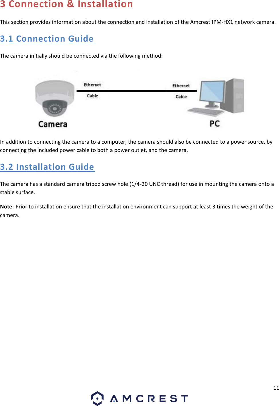11 3 Connection &amp; Installation This section provides information about the connection and installation of the Amcrest IPM-HX1 network camera. 3.1 Connection Guide The camera initially should be connected via the following method: In addition to connecting the camera to a computer, the camera should also be connected to a power source, by connecting the included power cable to both a power outlet, and the camera. 3.2 Installation Guide The camera has a standard camera tripod screw hole (1/4-20 UNC thread) for use in mounting the camera onto a stable surface.  Note: Prior to installation ensure that the installation environment can support at least 3 times the weight of the camera. 