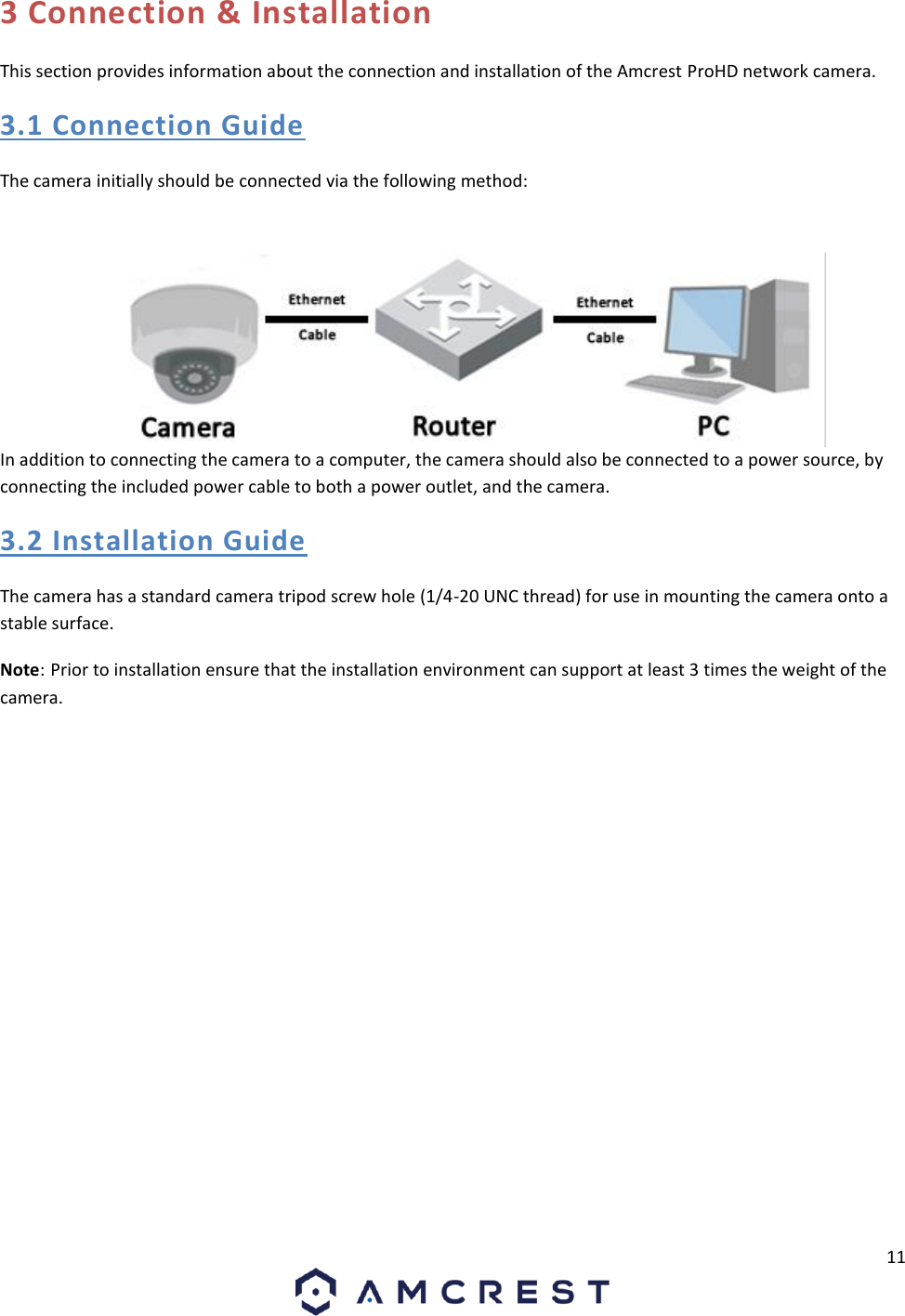11  3 Connection &amp; Installation This section provides information about the connection and installation of the Amcrest ProHD network camera. 3.1 Connection Guide The camera initially should be connected via the following method:  In addition to connecting the camera to a computer, the camera should also be connected to a power source, by connecting the included power cable to both a power outlet, and the camera. 3.2 Installation Guide The camera has a standard camera tripod screw hole (1/4-20 UNC thread) for use in mounting the camera onto a stable surface.  Note: Prior to installation ensure that the installation environment can support at least 3 times the weight of the camera.   
