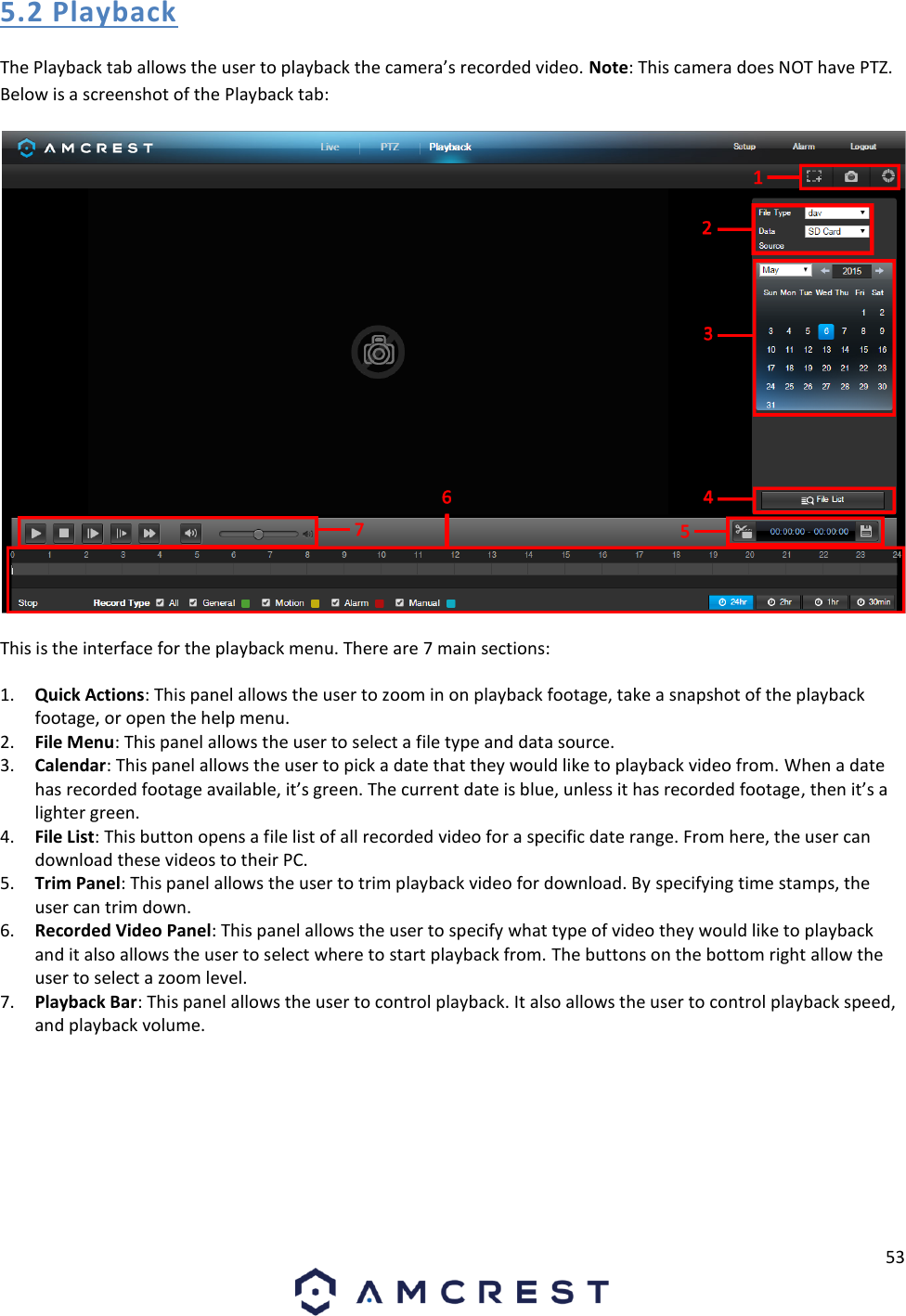 53  5.2 Playback The Playback tab allows the user to playback the camera’s recorded video. Note: This camera does NOT have PTZ. Below is a screenshot of the Playback tab:  This is the interface for the playback menu. There are 7 main sections: 1. Quick Actions: This panel allows the user to zoom in on playback footage, take a snapshot of the playback footage, or open the help menu. 2. File Menu: This panel allows the user to select a file type and data source. 3. Calendar: This panel allows the user to pick a date that they would like to playback video from. When a date has recorded footage available, it’s green. The current date is blue, unless it has recorded footage, then it’s a lighter green. 4. File List: This button opens a file list of all recorded video for a specific date range. From here, the user can download these videos to their PC. 5. Trim Panel: This panel allows the user to trim playback video for download. By specifying time stamps, the user can trim down.  6. Recorded Video Panel: This panel allows the user to specify what type of video they would like to playback and it also allows the user to select where to start playback from. The buttons on the bottom right allow the user to select a zoom level. 7. Playback Bar: This panel allows the user to control playback. It also allows the user to control playback speed, and playback volume. 