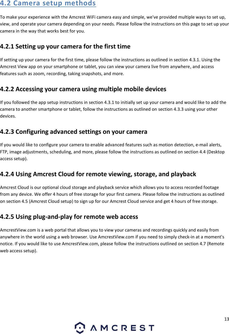 13  4.2 Camera setup methods To make your experience with the Amcrest WiFi camera easy and simple, we&apos;ve provided multiple ways to set up, view, and operate your camera depending on your needs. Please follow the instructions on this page to set up your camera in the way that works best for you. 4.2.1 Setting up your camera for the first time If setting up your camera for the first time, please follow the instructions as outlined in section 4.3.1. Using the Amcrest View app on your smartphone or tablet, you can view your camera live from anywhere, and access features such as zoom, recording, taking snapshots, and more. 4.2.2 Accessing your camera using multiple mobile devices If you followed the app setup instructions in section 4.3.1 to initially set up your camera and would like to add the camera to another smartphone or tablet, follow the instructions as outlined on section 4.3.3 using your other devices. 4.2.3 Configuring advanced settings on your camera If you would like to configure your camera to enable advanced features such as motion detection, e-mail alerts, FTP, image adjustments, scheduling, and more, please follow the instructions as outlined on section 4.4 (Desktop access setup). 4.2.4 Using Amcrest Cloud for remote viewing, storage, and playback Amcrest Cloud is our optional cloud storage and playback service which allows you to access recorded footage from any device. We offer 4 hours of free storage for your first camera. Please follow the instructions as outlined on section 4.5 (Amcrest Cloud setup) to sign up for our Amcrest Cloud service and get 4 hours of free storage. 4.2.5 Using plug-and-play for remote web access AmcrestView.com is a web portal that allows you to view your cameras and recordings quickly and easily from anywhere in the world using a web browser. Use AmcrestView.com if you need to simply check-in at a moment&apos;s notice. If you would like to use AmcrestView.com, please follow the instructions outlined on section 4.7 (Remote web access setup).    