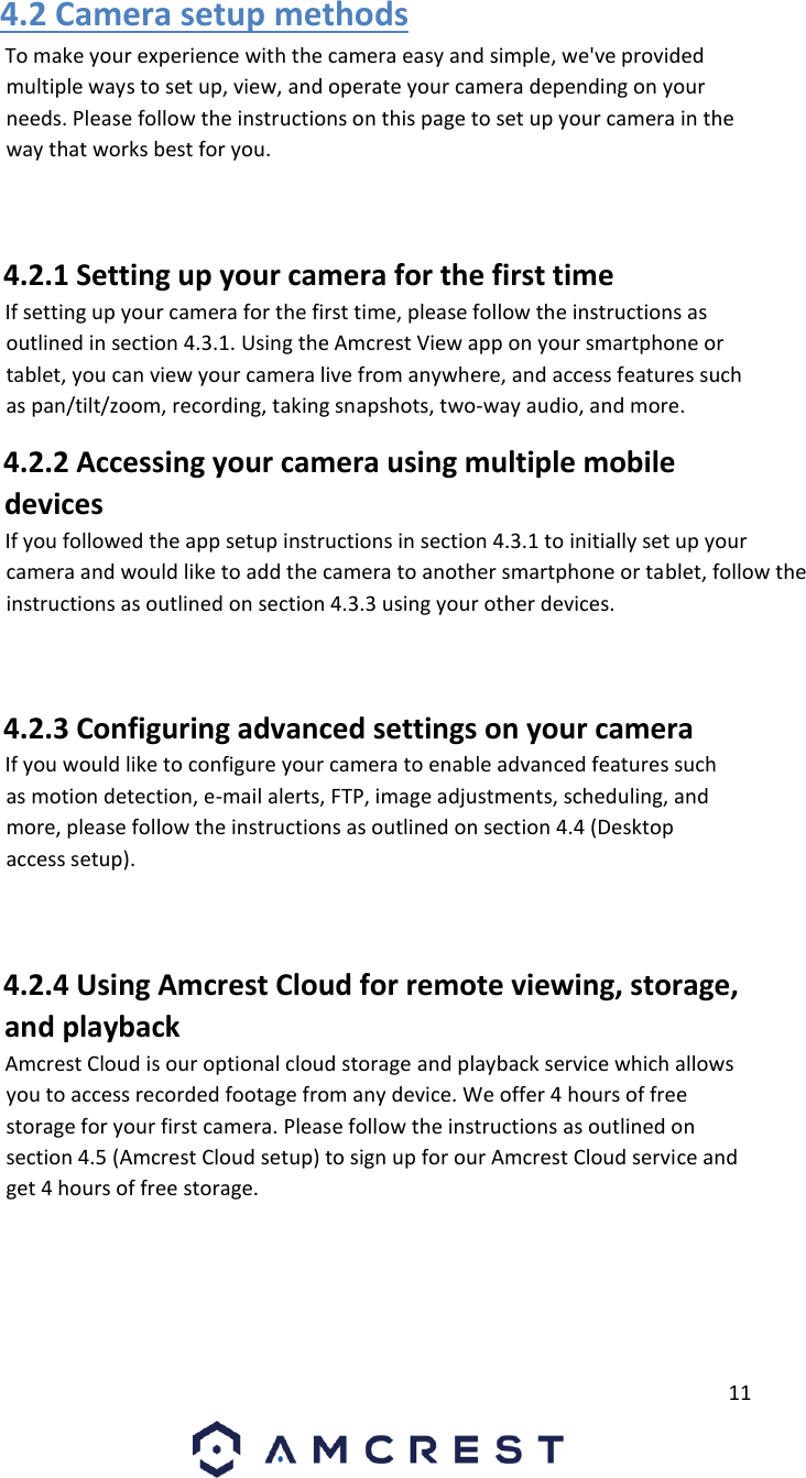         11                             4.2 Camera setup methods       To make your experience with the camera easy and simple, we&apos;ve provided multiple ways to set up, view, and operate your camera depending on your needs. Please follow the instructions on this page to set up your camera in the way that works best for you.       4.2.1 Setting up your camera for the first time       If setting up your camera for the first time, please follow the instructions as outlined in section 4.3.1. Using the Amcrest View app on your smartphone or tablet, you can view your camera live from anywhere, and access features such as pan/tilt/zoom, recording, taking snapshots, two-way audio, and more.       4.2.2 Accessing your camera using multiple mobile devices       If you followed the app setup instructions in section 4.3.1 to initially set up your camera and would like to add the camera to another smartphone or tablet, follow the instructions as outlined on section 4.3.3 using your other devices.       4.2.3 Configuring advanced settings on your camera       If you would like to configure your camera to enable advanced features such as motion detection, e-mail alerts, FTP, image adjustments, scheduling, and more, please follow the instructions as outlined on section 4.4 (Desktop access setup).       4.2.4 Using Amcrest Cloud for remote viewing, storage, and playback       Amcrest Cloud is our optional cloud storage and playback service which allows you to access recorded footage from any device. We offer 4 hours of free storage for your first camera. Please follow the instructions as outlined on section 4.5 (Amcrest Cloud setup) to sign up for our Amcrest Cloud service and get 4 hours of free storage.       