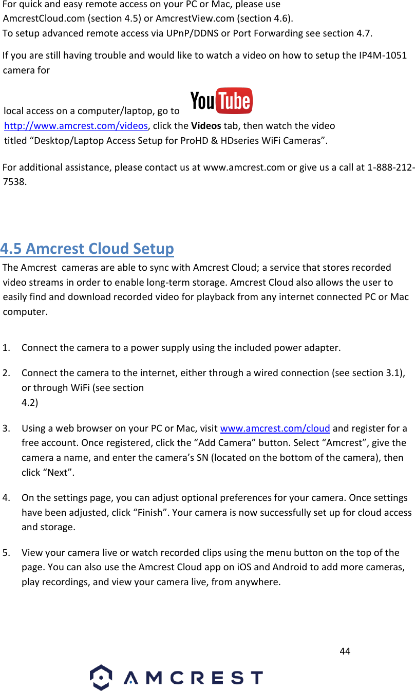         44                             For quick and easy remote access on your PC or Mac, please use AmcrestCloud.com (section 4.5) or AmcrestView.com (section 4.6).       To setup advanced remote access via UPnP/DDNS or Port Forwarding see section 4.7.       If you are still having trouble and would like to watch a video on how to setup the IP4M-1051 camera for      local access on a computer/laptop, go to    http://www.amcrest.com/videos, click the Videos tab, then watch the video titled “Desktop/Laptop Access Setup for ProHD &amp; HDseries WiFi Cameras”.        For additional assistance, please contact us at www.amcrest.com or give us a call at 1-888-212-7538.        4.5 Amcrest Cloud Setup       The Amcrest  cameras are able to sync with Amcrest Cloud; a service that stores recorded video streams in order to enable long-term storage. Amcrest Cloud also allows the user to easily find and download recorded video for playback from any internet connected PC or Mac computer.       1. Connect the camera to a power supply using the included power adapter.       2. Connect the camera to the internet, either through a wired connection (see section 3.1), or through WiFi (see section   4.2)       3. Using a web browser on your PC or Mac, visit www.amcrest.com/cloud and register for a free account. Once registered, click the “Add Camera” button. Select “Amcrest”, give the camera a name, and enter the camera’s SN (located on the bottom of the camera), then click “Next”.       4. On the settings page, you can adjust optional preferences for your camera. Once settings have been adjusted, click “Finish”. Your camera is now successfully set up for cloud access and storage.       5. View your camera live or watch recorded clips using the menu button on the top of the page. You can also use the Amcrest Cloud app on iOS and Android to add more cameras, play recordings, and view your camera live, from anywhere.       