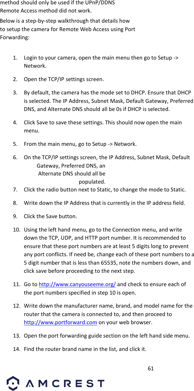         61                             method should only be used if the UPnP/DDNS Remote Access method did not work.       Below is a step-by-step walkthrough that details how to setup the camera for Remote Web Access using Port Forwarding:       1. Login to your camera, open the main menu then go to Setup -&gt; Network.       2. Open the TCP/IP settings screen.       3. By default, the camera has the mode set to DHCP. Ensure that DHCP is selected. The IP Address, Subnet Mask, Default Gateway, Preferred DNS, and Alternate DNS should all be 0s if DHCP is selected.       4. Click Save to save these settings. This should now open the main menu.       5. From the main menu, go to Setup -&gt; Network.       6. On the TCP/IP settings screen, the IP Address, Subnet Mask, Default  Gateway, Preferred DNS, an Alternate DNS should all be populated.       7. Click the radio button next to Static, to change the mode to Static.       8. Write down the IP Address that is currently in the IP address field.       9. Click the Save button.       10. Using the left hand menu, go to the Connection menu, and write down the TCP, UDP, and HTTP port number. It is recommended to ensure that these port numbers are at least 5 digits long to prevent any port conflicts. If need be, change each of these port numbers to a 5 digit number that is less than 65535, note the numbers down, and click save before proceeding to the next step.        11. Go to http://www.canyouseeme.org/ and check to ensure each of the port numbers specified in step 10 is open.       12. Write down the manufacturer name, brand, and model name for the router that the camera is connected to, and then proceed to http://www.portforward.com on your web browser.       13. Open the port forwarding guide section on the left hand side menu.       14. Find the router brand name in the list, and click it.       