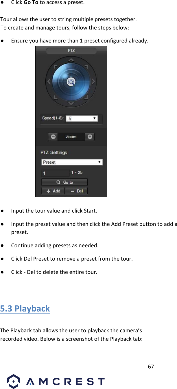         67                             ● Click Go To to access a preset.          Tour allows the user to string multiple presets together.  To create and manage tours, follow the steps below:       ● Ensure you have more than 1 preset configured already.                ● Input the tour value and click Start.       ● Input the preset value and then click the Add Preset button to add a preset.    ● Continue adding presets as needed.       ● Click Del Preset to remove a preset from the tour.       ● Click - Del to delete the entire tour.       5.3 Playback          The Playback tab allows the user to playback the camera’s recorded video. Below is a screenshot of the Playback tab:       