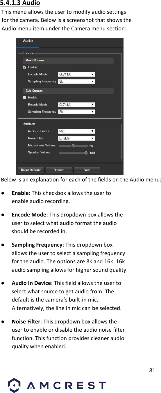         81                             5.4.1.3 Audio       This menu allows the user to modify audio settings for the camera. Below is a screenshot that shows the Audio menu item under the Camera menu section:             Below is an explanation for each of the fields on the Audio menu:       ● Enable: This checkbox allows the user to enable audio recording.       ● Encode Mode: This dropdown box allows the user to select what audio format the audio should be recorded in.       ● Sampling Frequency: This dropdown box allows the user to select a sampling frequency for the audio. The options are 8k and 16k. 16k audio sampling allows for higher sound quality.       ● Audio In Device: This field allows the user to select what source to get audio from. The default is the camera’s built-in mic. Alternatively, the line in mic can be selected.       ● Noise Filter: This dropdown box allows the user to enable or disable the audio noise filter function. This function provides cleaner audio quality when enabled.       