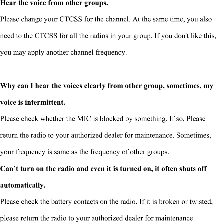  Hear the voice from other groups. Please change your CTCSS for the channel. At the same time, you also need to the CTCSS for all the radios in your group. If you don&apos;t like this, you may apply another channel frequency.  Why can I hear the voices clearly from other group, sometimes, my voice is intermittent. Please check whether the MIC is blocked by something. If so, Please return the radio to your authorized dealer for maintenance. Sometimes, your frequency is same as the frequency of other groups. Can’t turn on the radio and even it is turned on, it often shuts off automatically. Please check the battery contacts on the radio. If it is broken or twisted, please return the radio to your authorized dealer for maintenance         