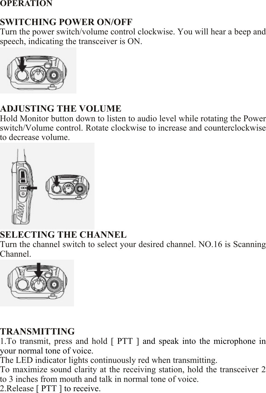  OPERATION  SWITCHING POWER ON/OFF Turn the power switch/volume control clockwise. You will hear a beep and speech, indicating the transceiver is ON.   ADJUSTING THE VOLUME Hold Monitor button down to listen to audio level while rotating the Power switch/Volume control. Rotate clockwise to increase and counterclockwise to decrease volume.  SELECTING THE CHANNEL Turn the channel switch to select your desired channel. NO.16 is Scanning Channel.    TRANSMITTING 1.To  transmit,  press  and  hold  [  PTT  ]  and  speak  into  the  microphone  in your normal tone of voice. The LED indicator lights continuously red when transmitting. To maximize sound clarity at the receiving station, hold the transceiver 2 to 3 inches from mouth and talk in normal tone of voice. 2.Release [ PTT ] to receive. 