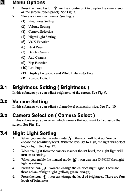 41. Press the menu button        on the monitor unit to display the main menu on the screen (touch panel). See Fig. 7.2. There are two main menus. See Fig. 8.     (1)   Brightness Setting      (2)   Volume Setting      (3)   Camera Selection      (4)   Night Light Setting           (5)   VOX Function      (6)   Next Page      (7)   Delete Camera      (8)   Add Camera      (9)   Flip Function        (10) Last Page       (11) Display Frequency and White Balance Setting      (12) Restore DefaultBrightness Setting ( Brightness )In this submenu you can adjust brightness of the screen. See Fig. 9.Volume SettingIn this submenu you can adjust volume level on monitor side. See Fig. 10.Camera Selection ( Camera Select )In this submenu you can select which camera that you want to display on the screen. See Fig. 11.Night Light Setting1. When you enable the auto mode        , the icon will light up. You can choose the sensitivity level. With the level set to high, the light will detect higher light. See Fig. 12.2. When the light from the camera reaches the set level, the night light will turn on as setting.3. When you enable the manual mode        , you can turn ON/OFF the night light as setting.4. Press the icon        , you can change the color of night light. There are three colors of night light (yellow, green, orange). 5. Press the icon        , you can change the level of brightness. There are four levels of brightness.Menu Options33.13.23.43.3