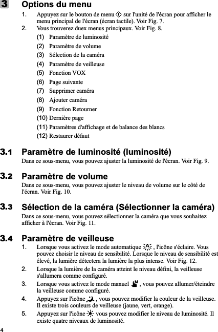 4Options du menu1. Appuyez sur le bouton de menu      sur l&apos;unité de l&apos;écran pour afficher le menu principal de l&apos;écran (écran tactile). Voir Fig. 7.2. Vous trouverez duex menus principaux. Voir Fig. 8.     (1)   Paramètre de luminosité      (2)   Paramètre de volume      (3)   Sélection de la caméra           (4)   Paramètre de veilleuse      (5)   Fonction VOX      (6)   Page suivante      (7)   Supprimer caméra       (8)   Ajouter caméra      (9)   Fonction Retourner     (10) Dernière page      (11) Paramètres d&apos;affichage et de balance des blancs      (12) Restaurer défautParamètre de luminosité (luminosité)Dans ce sous-menu, vous pouvez ajuster la luminosité de l&apos;écran. Voir Fig. 9.Paramètre de volumeDans ce sous-menu, vous pouvez ajuster le niveau de volume sur le côté de l&apos;écran. Voir Fig. 10.Sélection de la caméra (Sélectionner la caméra)Dans ce sous-menu, vous pouvez sélectionner la caméra que vous souhaitez afficher à l&apos;écran. Voir Fig. 11.Paramètre de veilleuse1. Lorsque vous activez le mode automatique        , l&apos;icône s&apos;éclaire. Vous pouvez choisir le niveau de sensibilité. Lorsque le niveau de sensibilité est élevé, la lumière détectera la lumière la plus intense. Voir Fig. 12.2. Lorsque la lumière de la caméra atteint le niveau défini, la veilleuse s&apos;allumera comme configuré.3. Lorsque vous activez le mode manuel       , vous pouvez allumer/éteindre la veilleuse comme configuré.4. Appuyez sur l&apos;icône       , vous pouvez modifier la couleur de la veilleuse. Il existe trois couleurs de veilleuse (jaune, vert, orange). 5. Appuyez sur l&apos;icône       vous pouvez modifier le niveau de luminosité. Il existe quatre niveaux de luminosité.33.13.23.33.4